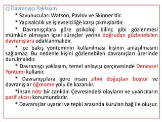 c) Davranışçı Yaklaşım
    * Savunucuları Watson, Pavlov ve Skinner’dir.
    * Yapısalcılık ve işlevselciliğe karşı çıkmışlardır.
    * Davranışçılara göre psikoloji bilinç gibi gözlenmesi
mümkün olmayan içsel süreçler yerine doğrudan gözlenebilen
davranışlara odaklanmalıdır.
    * İçe bakış yönteminin kullanılması kişinin anlaşılmasını
sağlamaz. Bu nedenle kişini gözlenebilen davranışları üzerinde
durulmalıdır.
    * Davranışçı yaklaşım, temel anlayışı çerçevesinde Deneysel
Yöntemi kullanır.
    * Davranışçılara göre insan zihni doğuştan boştur ve
davranışlar öğrenme yolu ile kazanılır.
    *İnsan nötr bir canlıdır. Çevresindeki olayların ve uyarıcıların
pasif alıcısı konumundadır.
    * Davranışlar uyarıcı ve tepki arasında kurulan bağ ile oluşur.
 