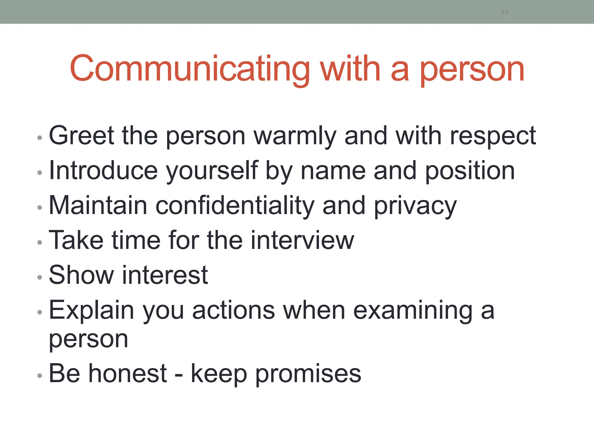 Communicating with a person
• Greet the person warmly and with respect
• Introduce yourself by name and position
• Maintain confidentiality and privacy
• Take time for the interview
• Show interest
• Explain you actions when examining a
person
• Be honest - keep promises
10
 