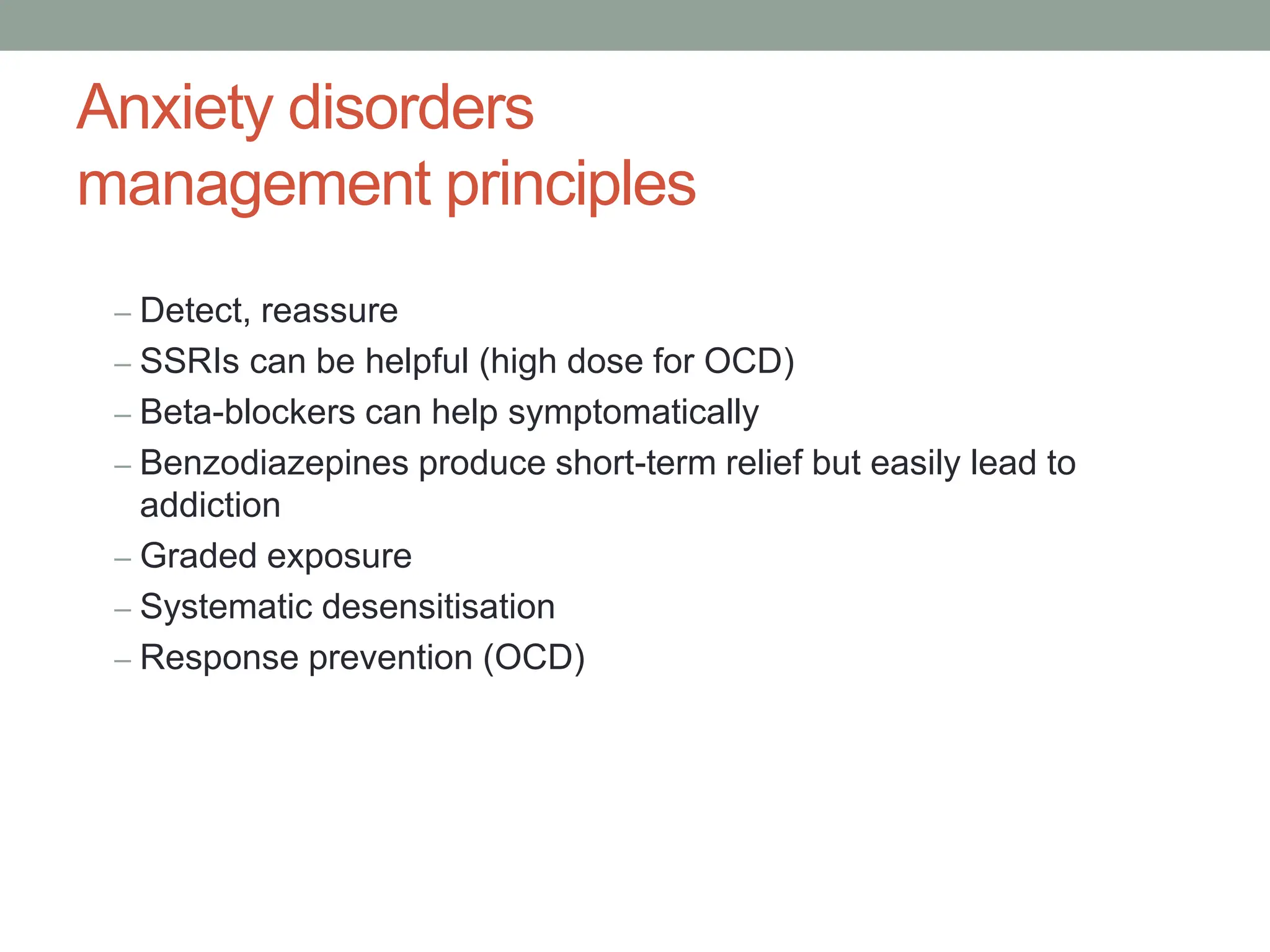 Anxiety disorders
management principles
– Detect, reassure
– SSRIs can be helpful (high dose for OCD)
– Beta-blockers can help symptomatically
– Benzodiazepines produce short-term relief but easily lead to
addiction
– Graded exposure
– Systematic desensitisation
– Response prevention (OCD)
 