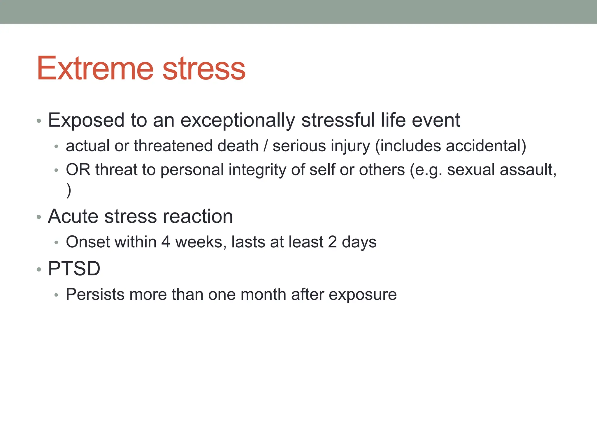 Extreme stress
• Exposed to an exceptionally stressful life event
• actual or threatened death / serious injury (includes accidental)
• OR threat to personal integrity of self or others (e.g. sexual assault,
)
• Acute stress reaction
• Onset within 4 weeks, lasts at least 2 days
• PTSD
• Persists more than one month after exposure
 