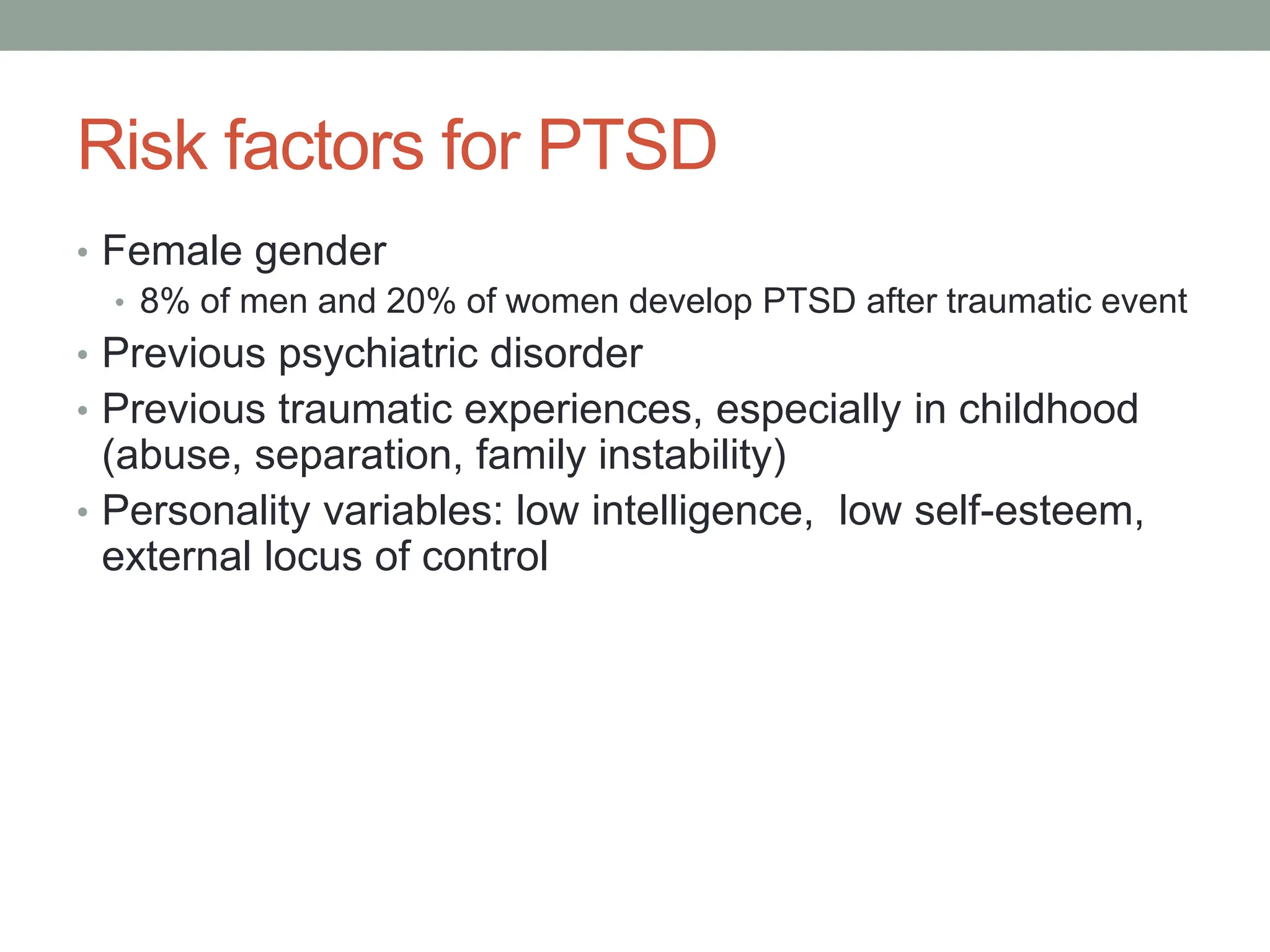Risk factors for PTSD
• Female gender
• 8% of men and 20% of women develop PTSD after traumatic event
• Previous psychiatric disorder
• Previous traumatic experiences, especially in childhood
(abuse, separation, family instability)
• Personality variables: low intelligence, low self-esteem,
external locus of control
 