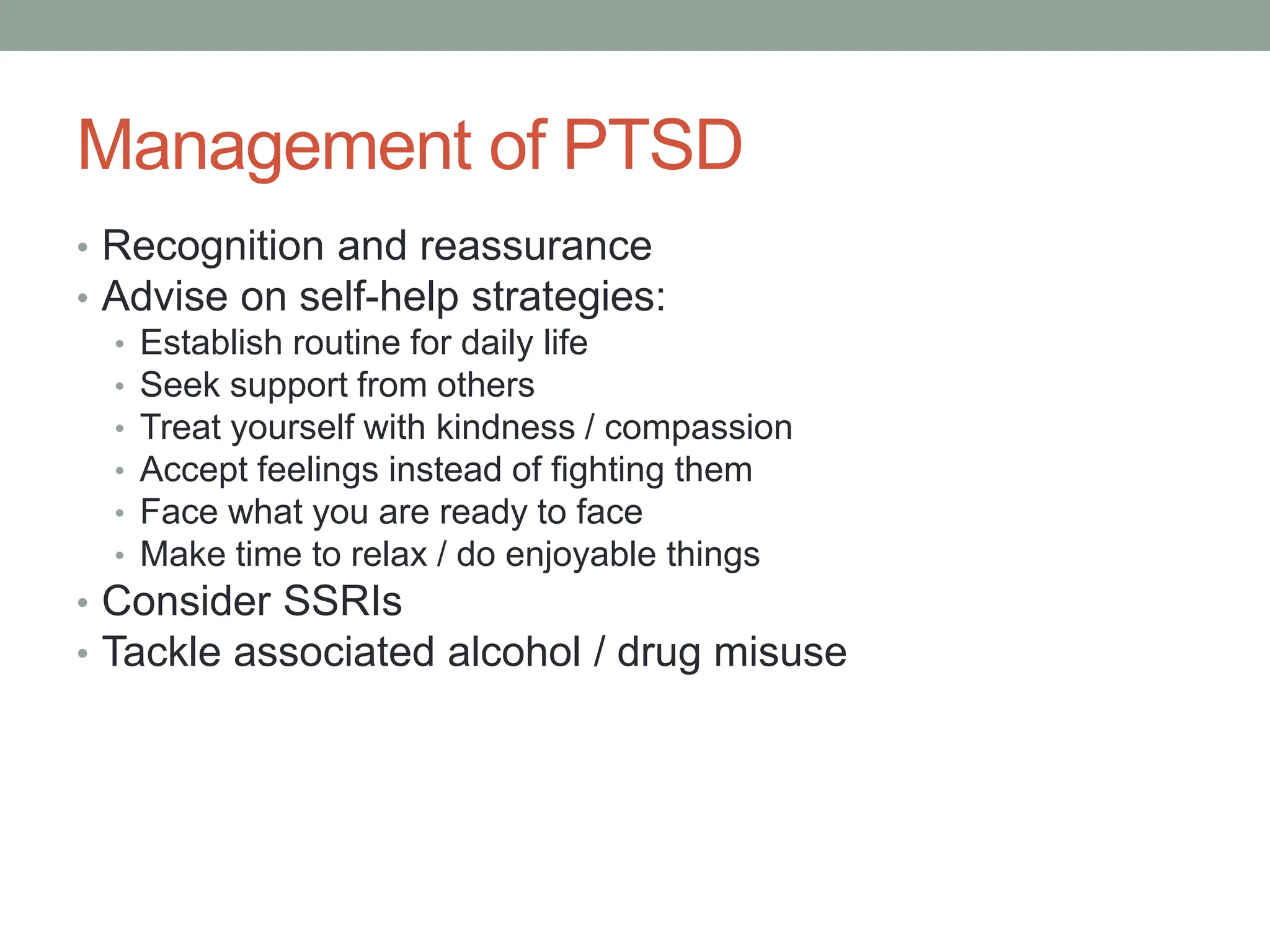 Management of PTSD
• Recognition and reassurance
• Advise on self-help strategies:
• Establish routine for daily life
• Seek support from others
• Treat yourself with kindness / compassion
• Accept feelings instead of fighting them
• Face what you are ready to face
• Make time to relax / do enjoyable things
• Consider SSRIs
• Tackle associated alcohol / drug misuse
 