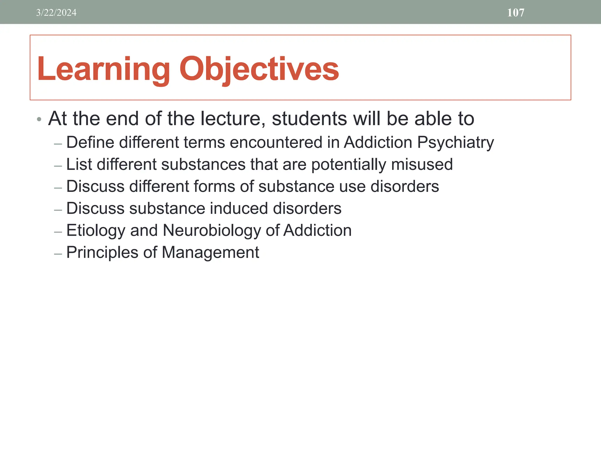 Learning Objectives
• At the end of the lecture, students will be able to
– Define different terms encountered in Addiction Psychiatry
– List different substances that are potentially misused
– Discuss different forms of substance use disorders
– Discuss substance induced disorders
– Etiology and Neurobiology of Addiction
– Principles of Management
3/22/2024 107
 