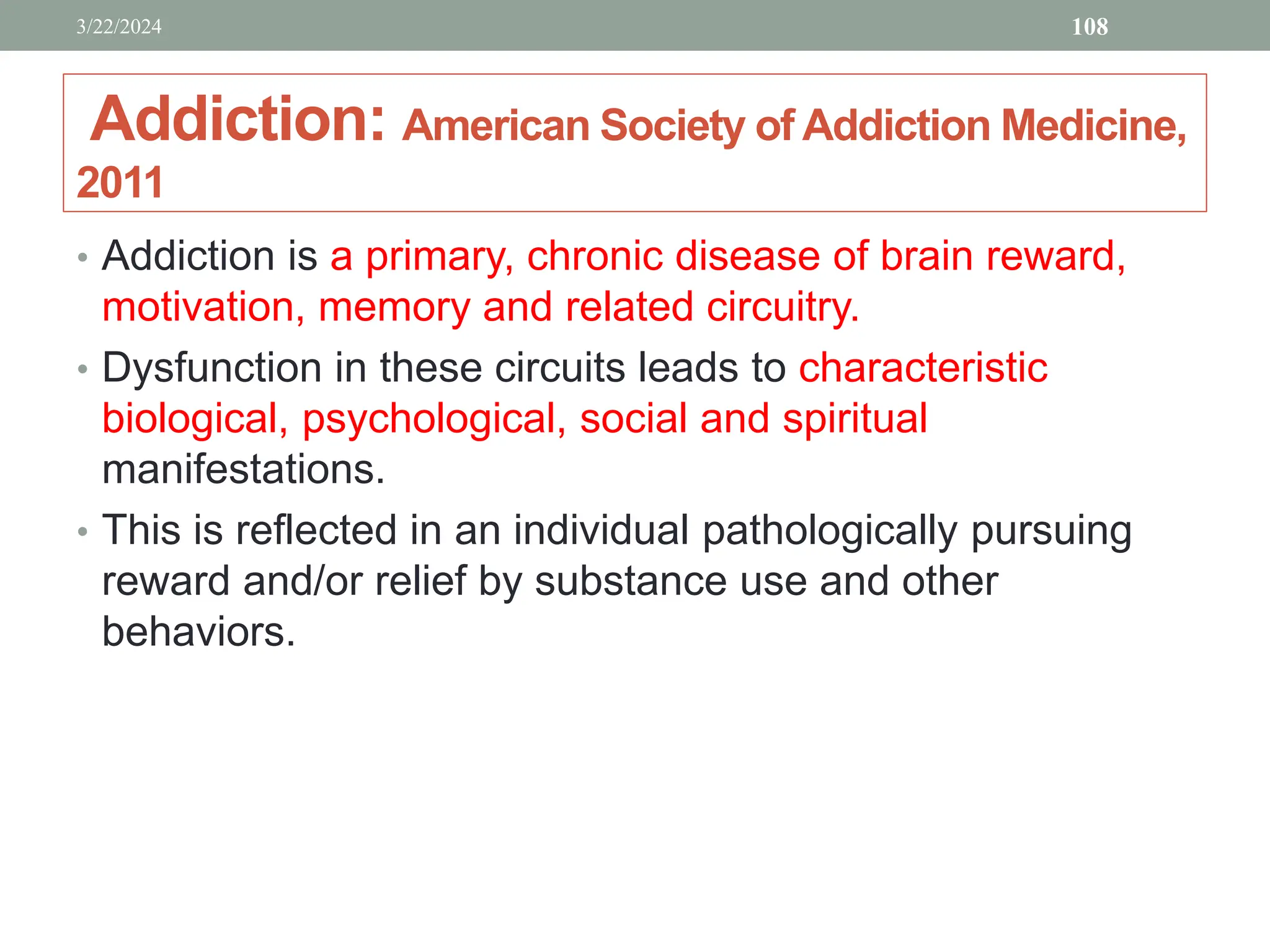 Addiction: American Society of Addiction Medicine,
2011
• Addiction is a primary, chronic disease of brain reward,
motivation, memory and related circuitry.
• Dysfunction in these circuits leads to characteristic
biological, psychological, social and spiritual
manifestations.
• This is reflected in an individual pathologically pursuing
reward and/or relief by substance use and other
behaviors.
3/22/2024 108
 
