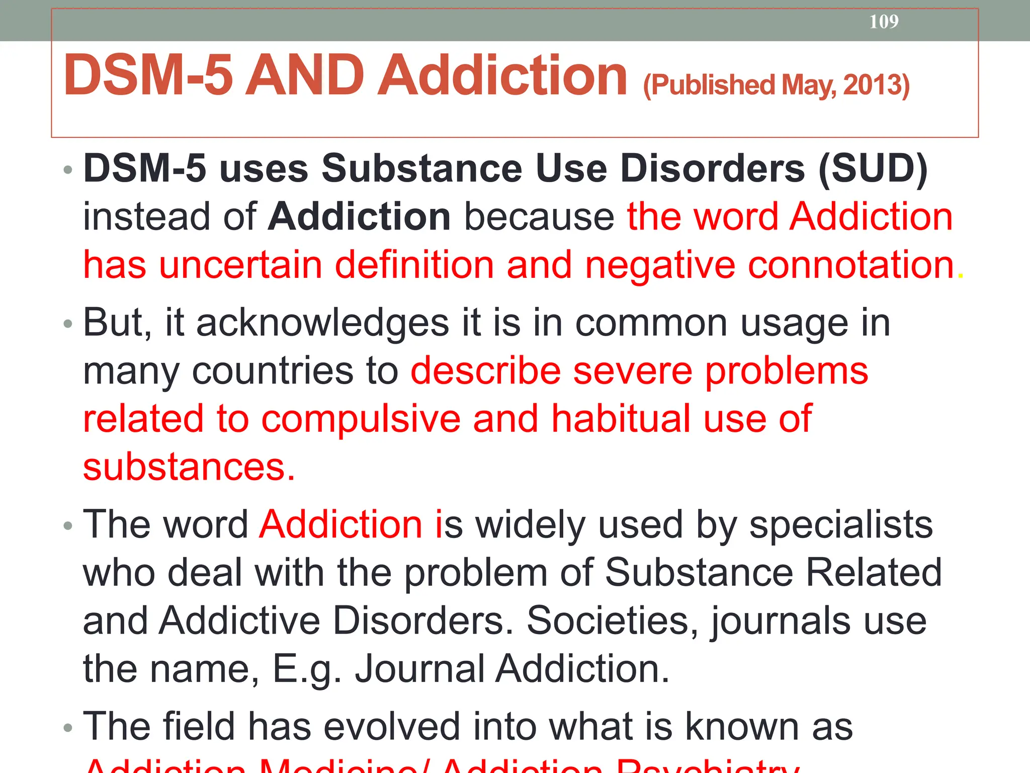 DSM-5 AND Addiction (Published May, 2013)
• DSM-5 uses Substance Use Disorders (SUD)
instead of Addiction because the word Addiction
has uncertain definition and negative connotation.
• But, it acknowledges it is in common usage in
many countries to describe severe problems
related to compulsive and habitual use of
substances.
• The word Addiction is widely used by specialists
who deal with the problem of Substance Related
and Addictive Disorders. Societies, journals use
the name, E.g. Journal Addiction.
• The field has evolved into what is known as
109
 