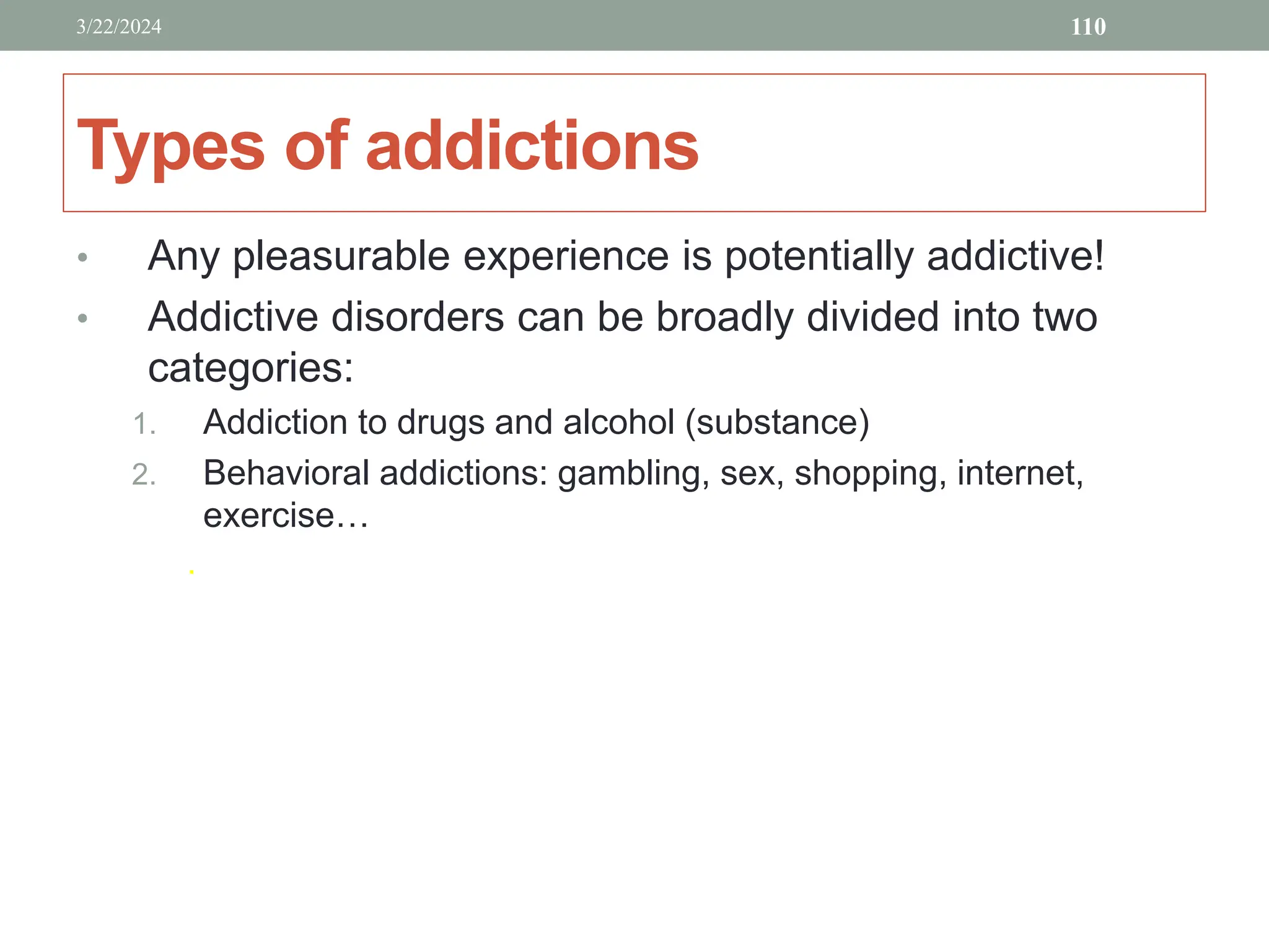 Types of addictions
• Any pleasurable experience is potentially addictive!
• Addictive disorders can be broadly divided into two
categories:
1. Addiction to drugs and alcohol (substance)
2. Behavioral addictions: gambling, sex, shopping, internet,
exercise…
.
3/22/2024 110
 