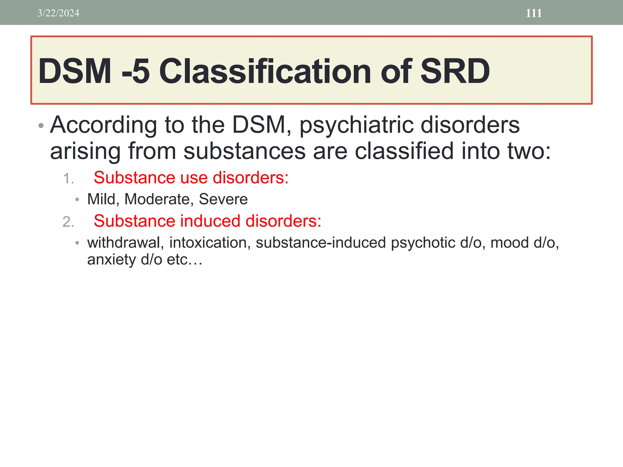 DSM -5 Classification of SRD
• According to the DSM, psychiatric disorders
arising from substances are classified into two:
1. Substance use disorders:
• Mild, Moderate, Severe
2. Substance induced disorders:
• withdrawal, intoxication, substance-induced psychotic d/o, mood d/o,
anxiety d/o etc…
3/22/2024 111
 