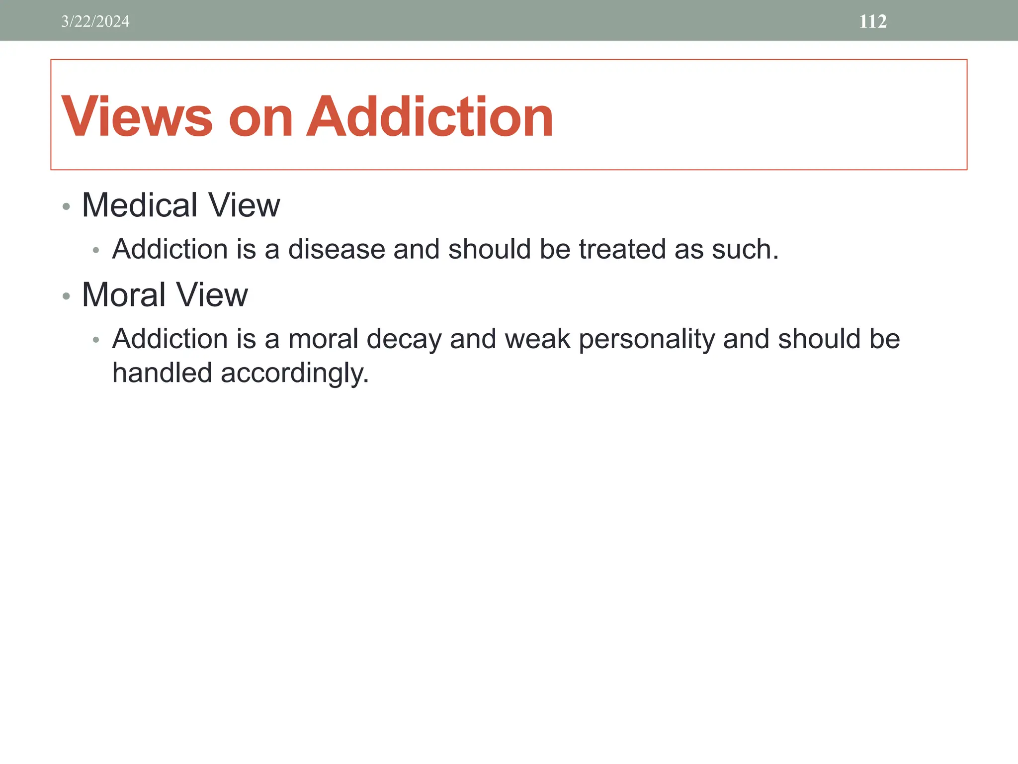 Views on Addiction
• Medical View
• Addiction is a disease and should be treated as such.
• Moral View
• Addiction is a moral decay and weak personality and should be
handled accordingly.
3/22/2024 112
 