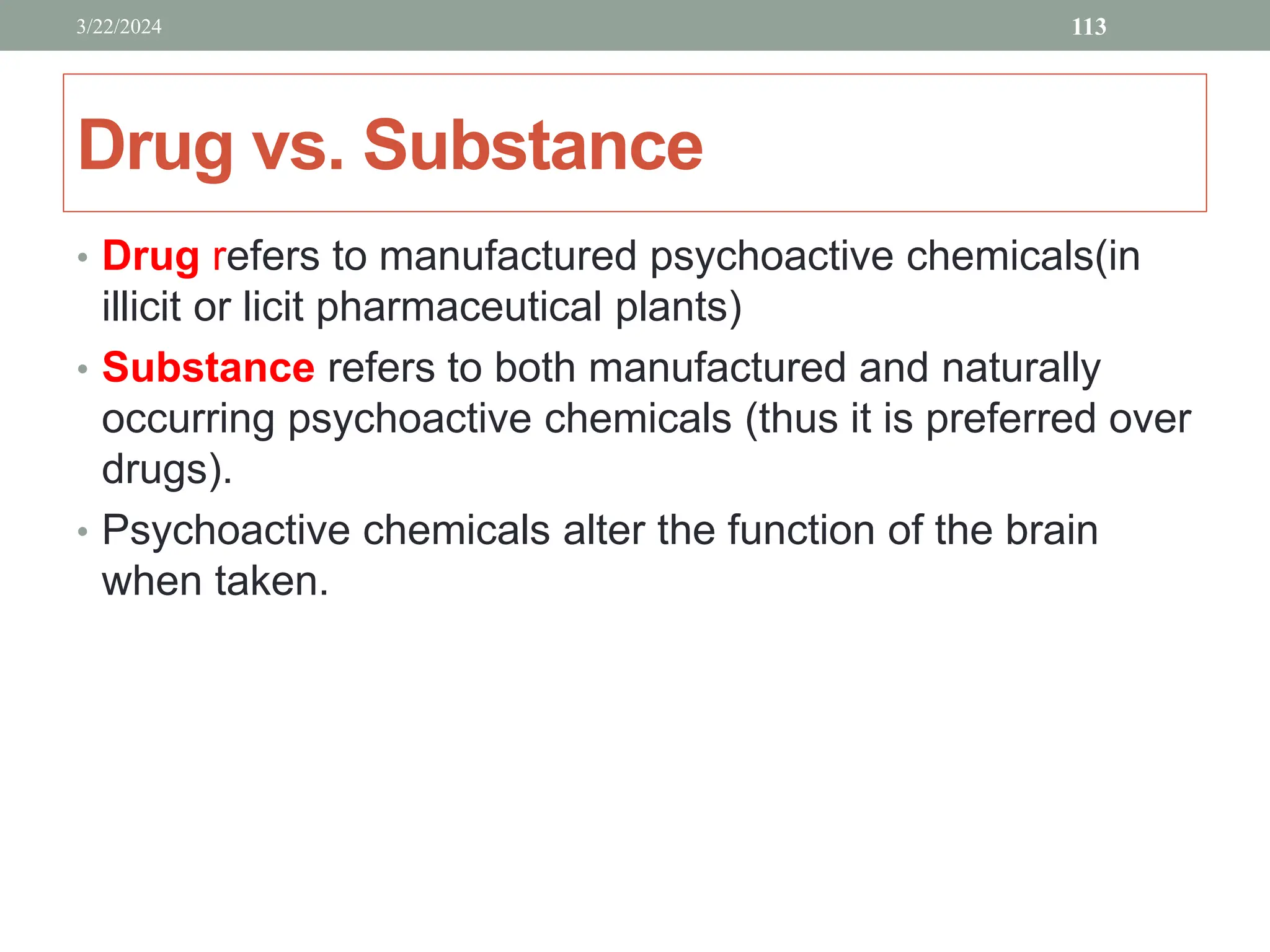 Drug vs. Substance
• Drug refers to manufactured psychoactive chemicals(in
illicit or licit pharmaceutical plants)
• Substance refers to both manufactured and naturally
occurring psychoactive chemicals (thus it is preferred over
drugs).
• Psychoactive chemicals alter the function of the brain
when taken.
3/22/2024 113
 