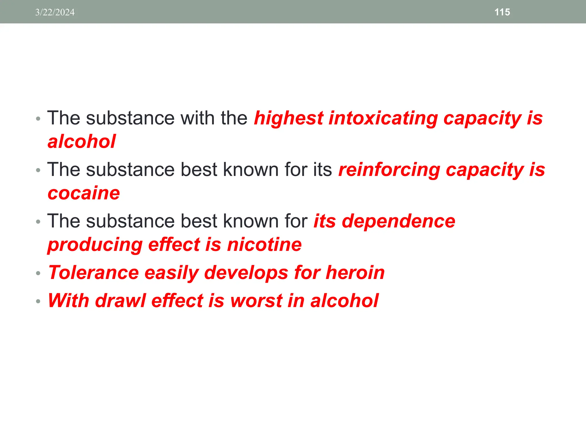 • The substance with the highest intoxicating capacity is
alcohol
• The substance best known for its reinforcing capacity is
cocaine
• The substance best known for its dependence
producing effect is nicotine
• Tolerance easily develops for heroin
• With drawl effect is worst in alcohol
3/22/2024 115
 