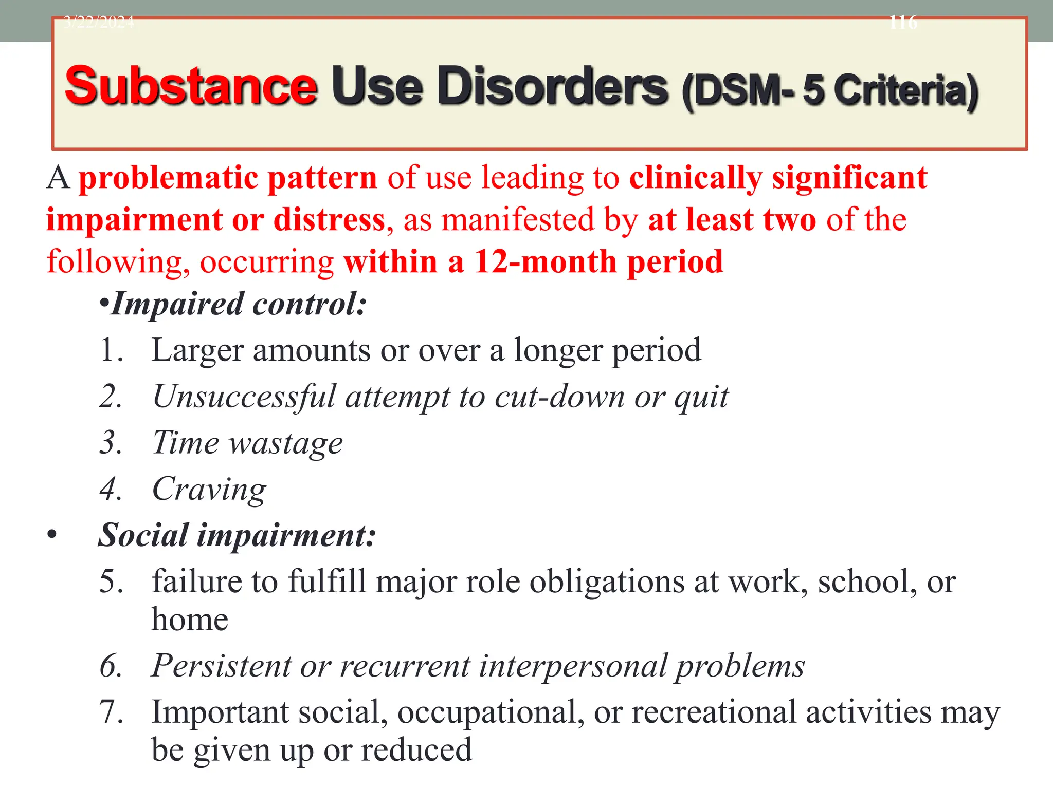 Substance Use Disorders (DSM- 5 Criteria)
3/22/2024 116
A problematic pattern of use leading to clinically significant
impairment or distress, as manifested by at least two of the
following, occurring within a 12-month period
•Impaired control:
1. Larger amounts or over a longer period
2. Unsuccessful attempt to cut-down or quit
3. Time wastage
4. Craving
• Social impairment:
5. failure to fulfill major role obligations at work, school, or
home
6. Persistent or recurrent interpersonal problems
7. Important social, occupational, or recreational activities may
be given up or reduced
 
