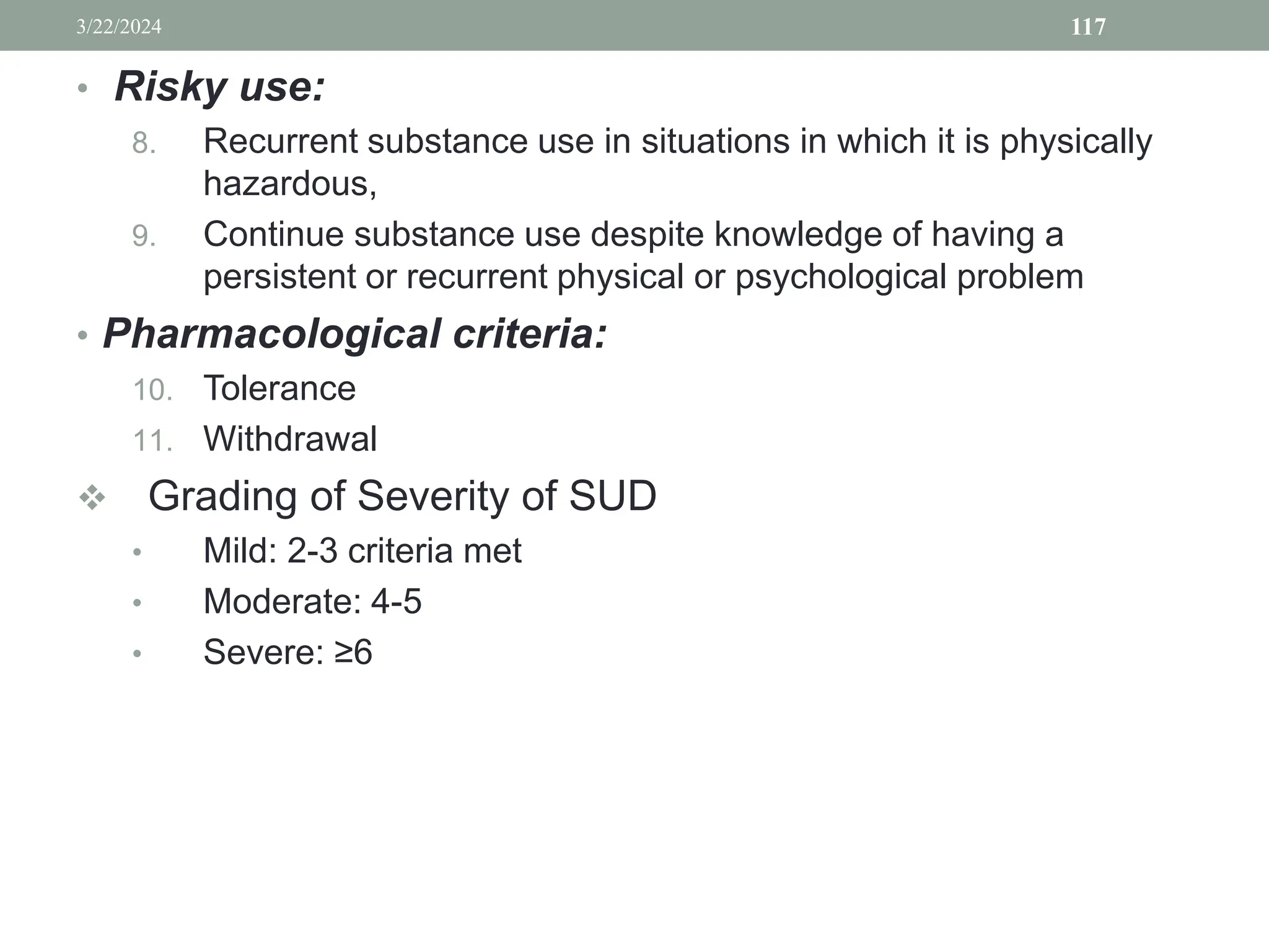 • Risky use:
8. Recurrent substance use in situations in which it is physically
hazardous,
9. Continue substance use despite knowledge of having a
persistent or recurrent physical or psychological problem
• Pharmacological criteria:
10. Tolerance
11. Withdrawal
 Grading of Severity of SUD
• Mild: 2-3 criteria met
• Moderate: 4-5
• Severe: ≥6
3/22/2024 117
 