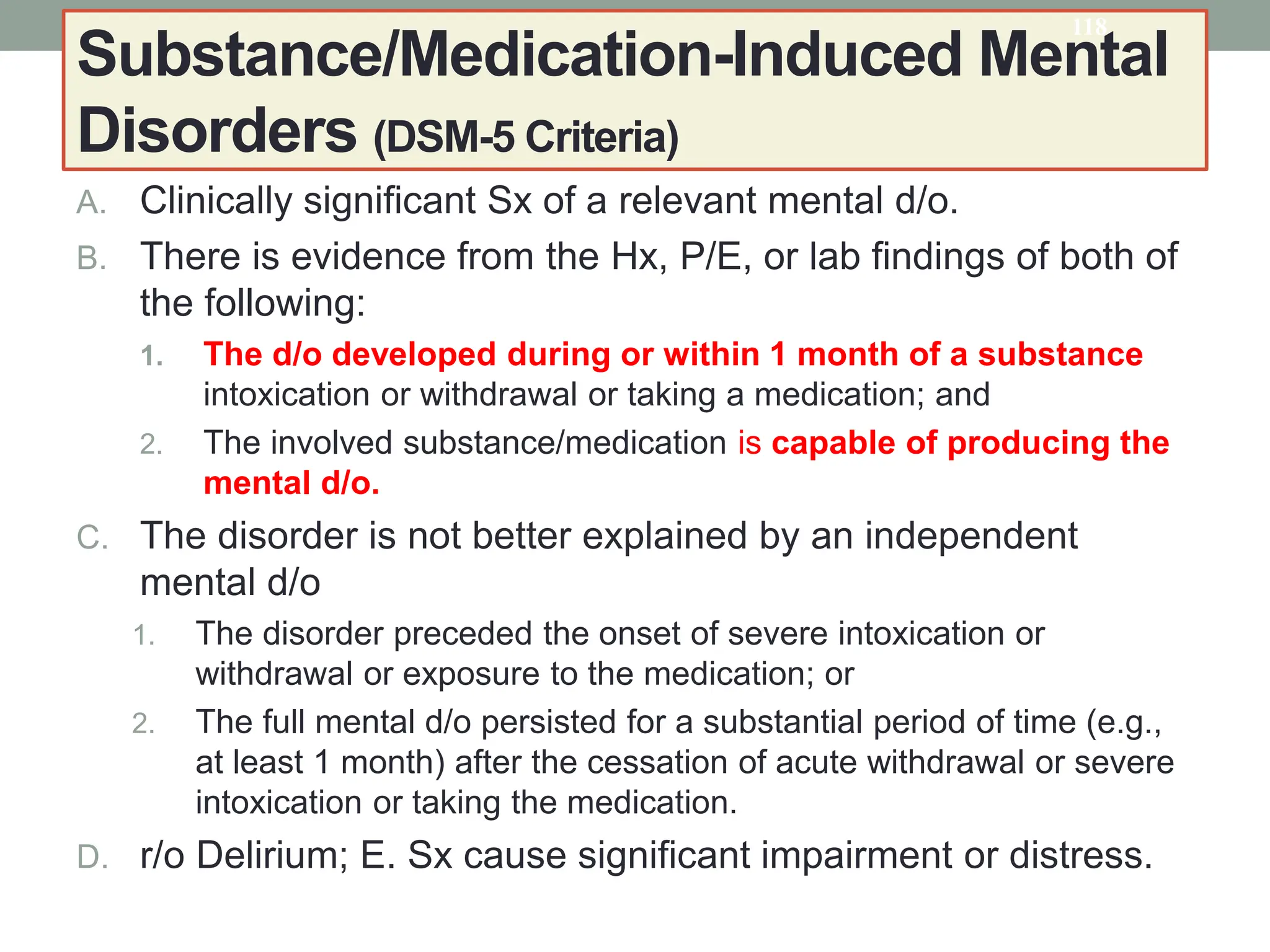 Substance/Medication-Induced Mental
Disorders (DSM-5 Criteria)
A. Clinically significant Sx of a relevant mental d/o.
B. There is evidence from the Hx, P/E, or lab findings of both of
the following:
1. The d/o developed during or within 1 month of a substance
intoxication or withdrawal or taking a medication; and
2. The involved substance/medication is capable of producing the
mental d/o.
C. The disorder is not better explained by an independent
mental d/o
1. The disorder preceded the onset of severe intoxication or
withdrawal or exposure to the medication; or
2. The full mental d/o persisted for a substantial period of time (e.g.,
at least 1 month) after the cessation of acute withdrawal or severe
intoxication or taking the medication.
D. r/o Delirium; E. Sx cause significant impairment or distress.
118
 