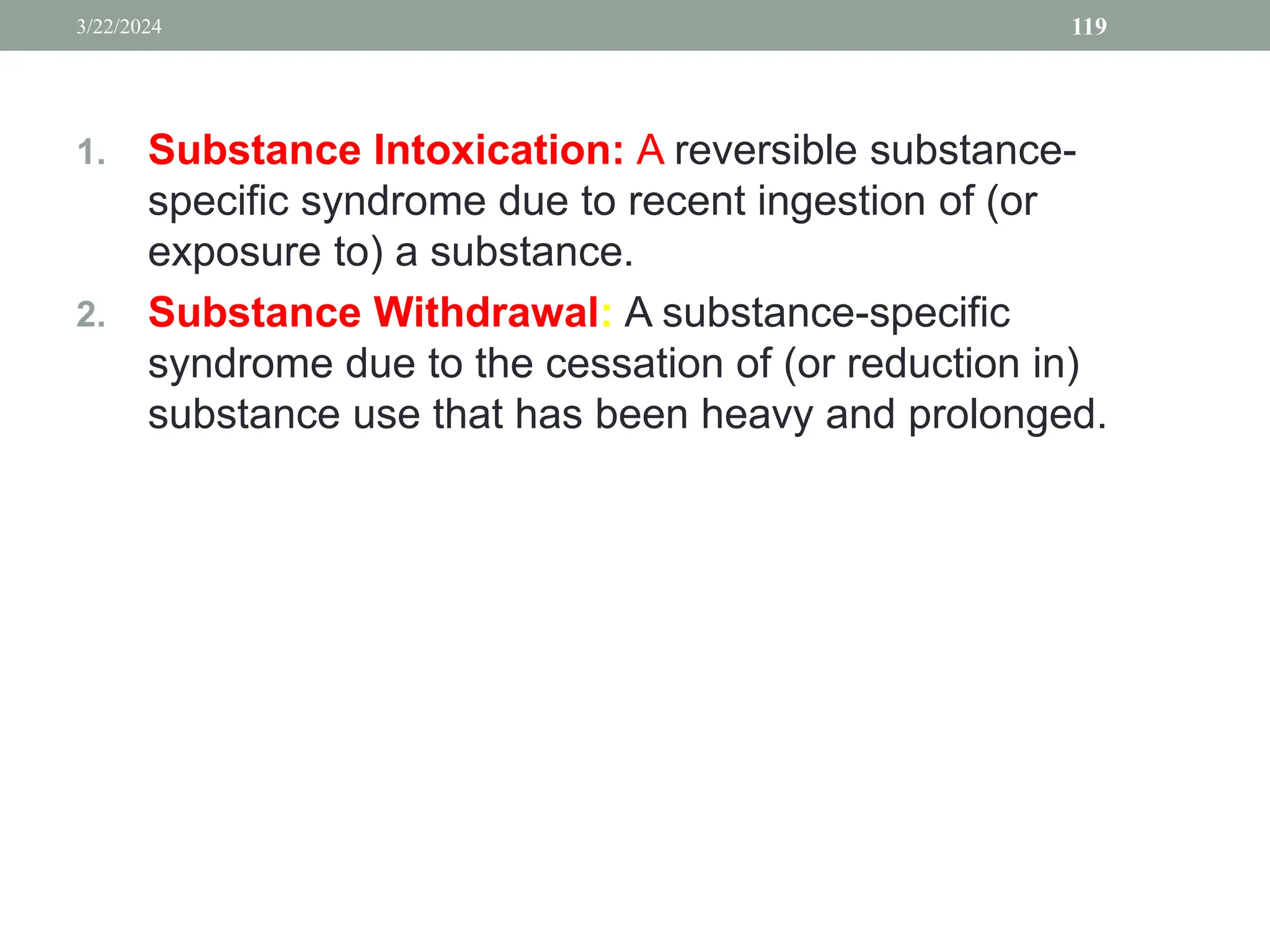 1. Substance Intoxication: A reversible substance-
specific syndrome due to recent ingestion of (or
exposure to) a substance.
2. Substance Withdrawal: A substance-specific
syndrome due to the cessation of (or reduction in)
substance use that has been heavy and prolonged.
3/22/2024 119
 