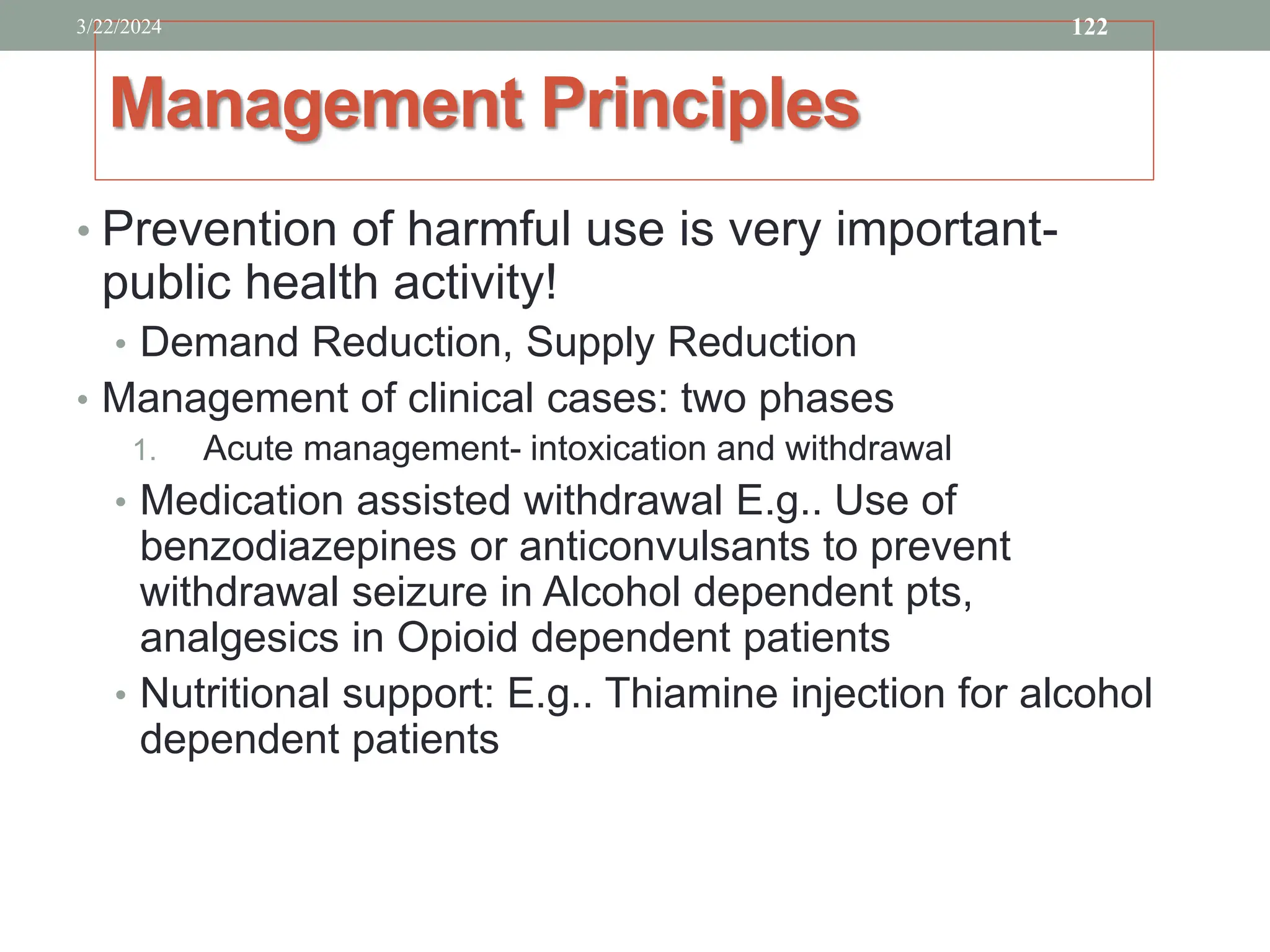 Management Principles
• Prevention of harmful use is very important-
public health activity!
• Demand Reduction, Supply Reduction
• Management of clinical cases: two phases
1. Acute management- intoxication and withdrawal
• Medication assisted withdrawal E.g.. Use of
benzodiazepines or anticonvulsants to prevent
withdrawal seizure in Alcohol dependent pts,
analgesics in Opioid dependent patients
• Nutritional support: E.g.. Thiamine injection for alcohol
dependent patients
3/22/2024 122
 