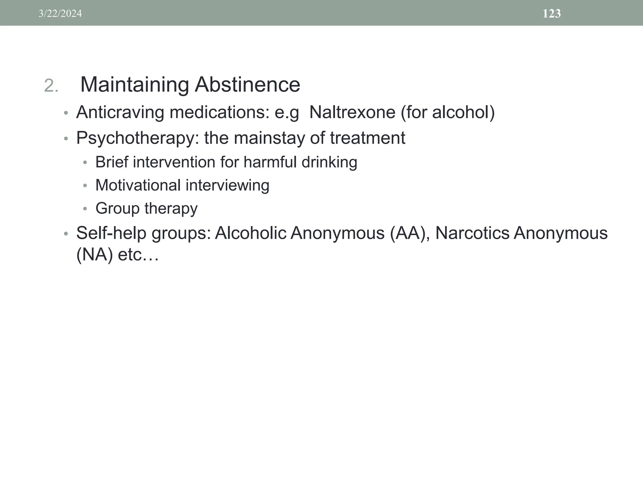 2. Maintaining Abstinence
• Anticraving medications: e.g Naltrexone (for alcohol)
• Psychotherapy: the mainstay of treatment
• Brief intervention for harmful drinking
• Motivational interviewing
• Group therapy
• Self-help groups: Alcoholic Anonymous (AA), Narcotics Anonymous
(NA) etc…
3/22/2024 123
 