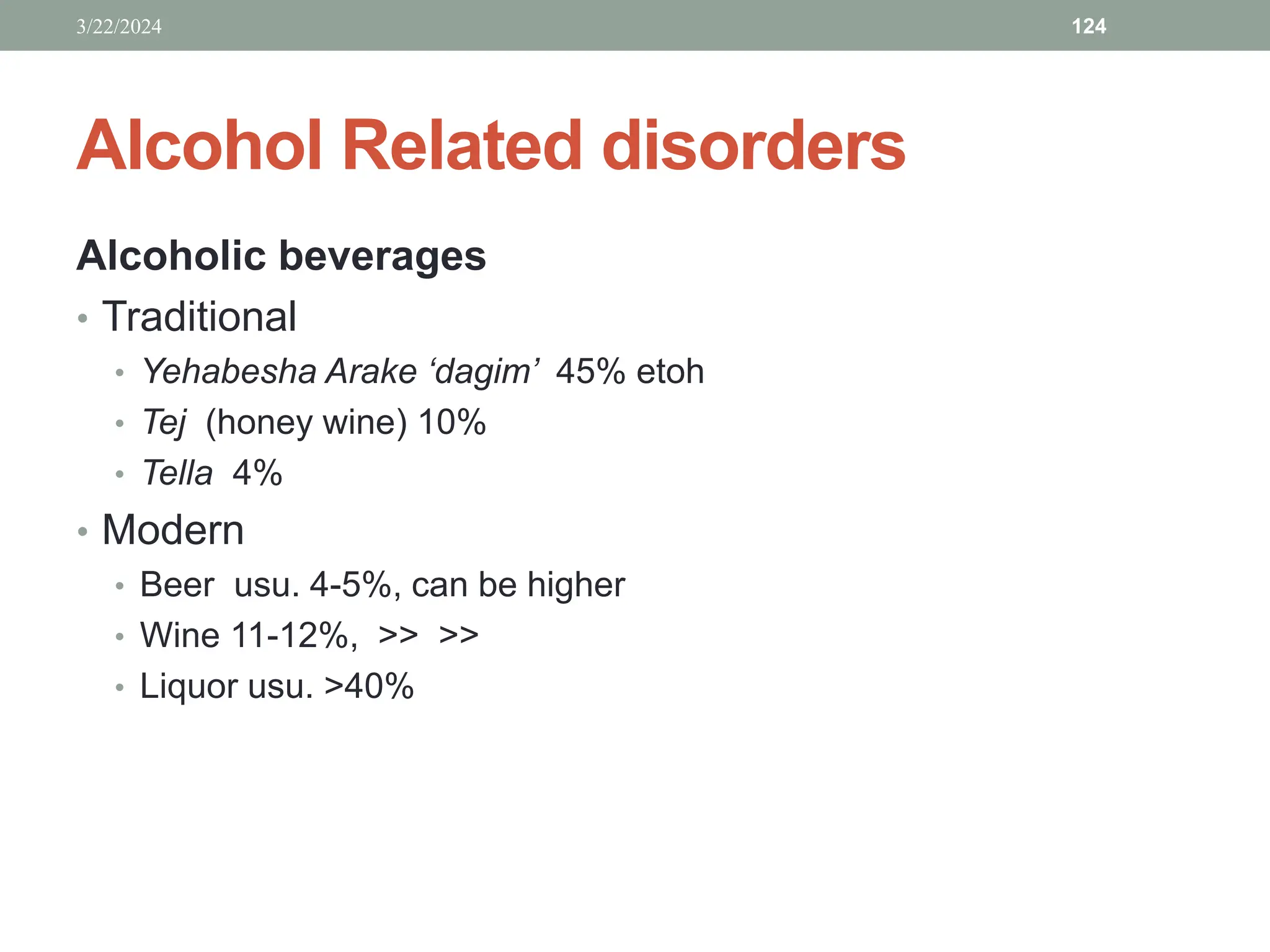 Alcohol Related disorders
Alcoholic beverages
• Traditional
• Yehabesha Arake ‘dagim’ 45% etoh
• Tej (honey wine) 10%
• Tella 4%
• Modern
• Beer usu. 4-5%, can be higher
• Wine 11-12%, >> >>
• Liquor usu. >40%
3/22/2024 124
 