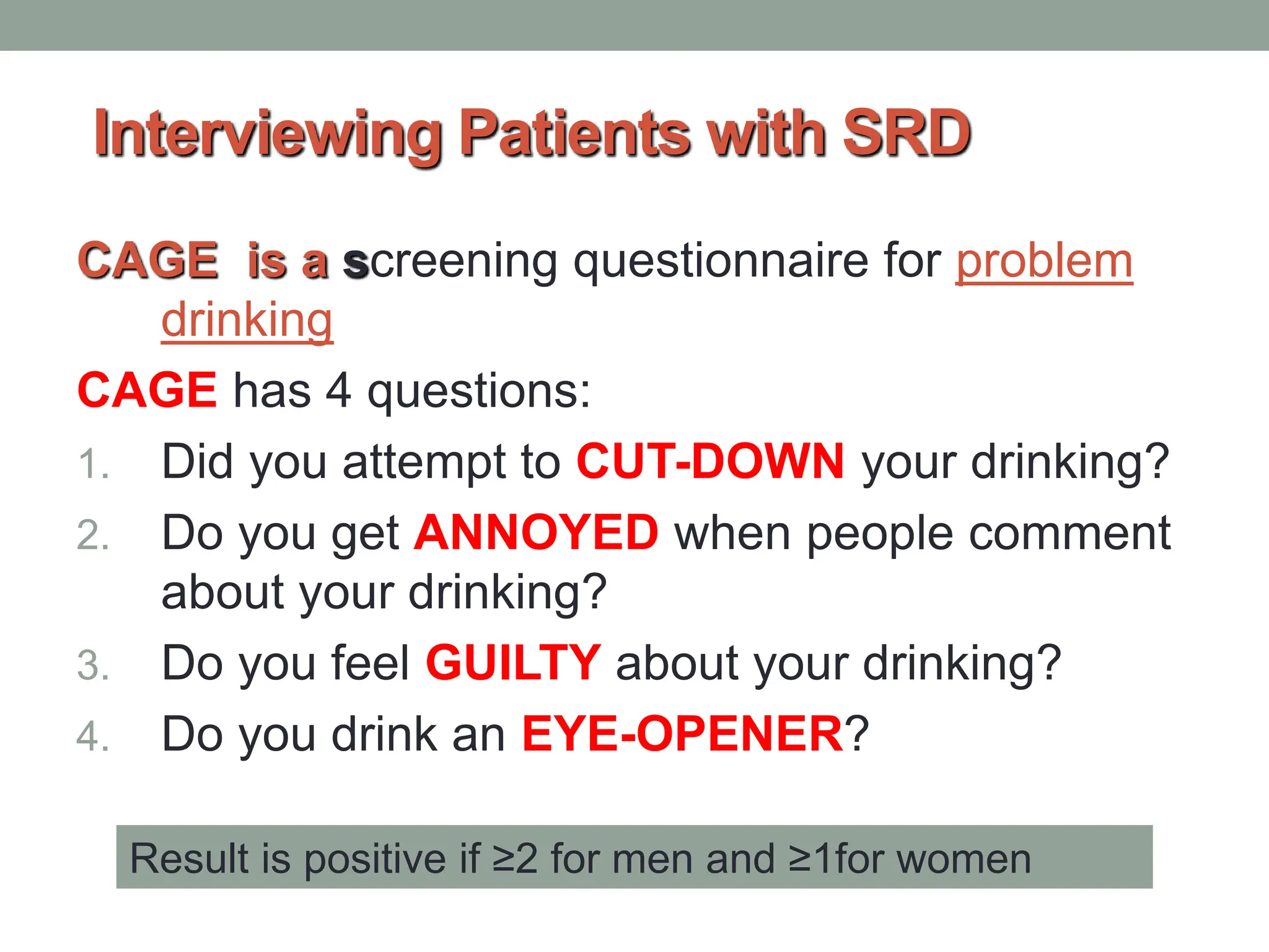 Interviewing Patients with SRD
CAGE is a screening questionnaire for problem
drinking
CAGE has 4 questions:
1. Did you attempt to CUT-DOWN your drinking?
2. Do you get ANNOYED when people comment
about your drinking?
3. Do you feel GUILTY about your drinking?
4. Do you drink an EYE-OPENER?
Result is positive if ≥2 for men and ≥1for women
 