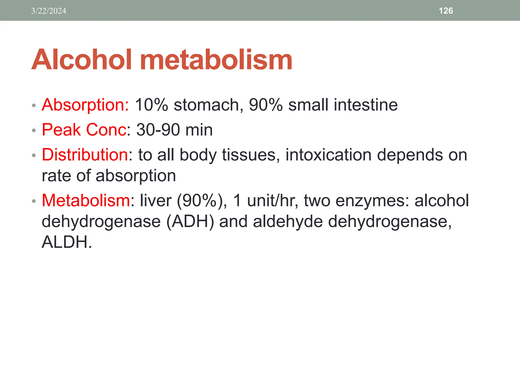 Alcohol metabolism
• Absorption: 10% stomach, 90% small intestine
• Peak Conc: 30-90 min
• Distribution: to all body tissues, intoxication depends on
rate of absorption
• Metabolism: liver (90%), 1 unit/hr, two enzymes: alcohol
dehydrogenase (ADH) and aldehyde dehydrogenase,
ALDH.
3/22/2024 126
 