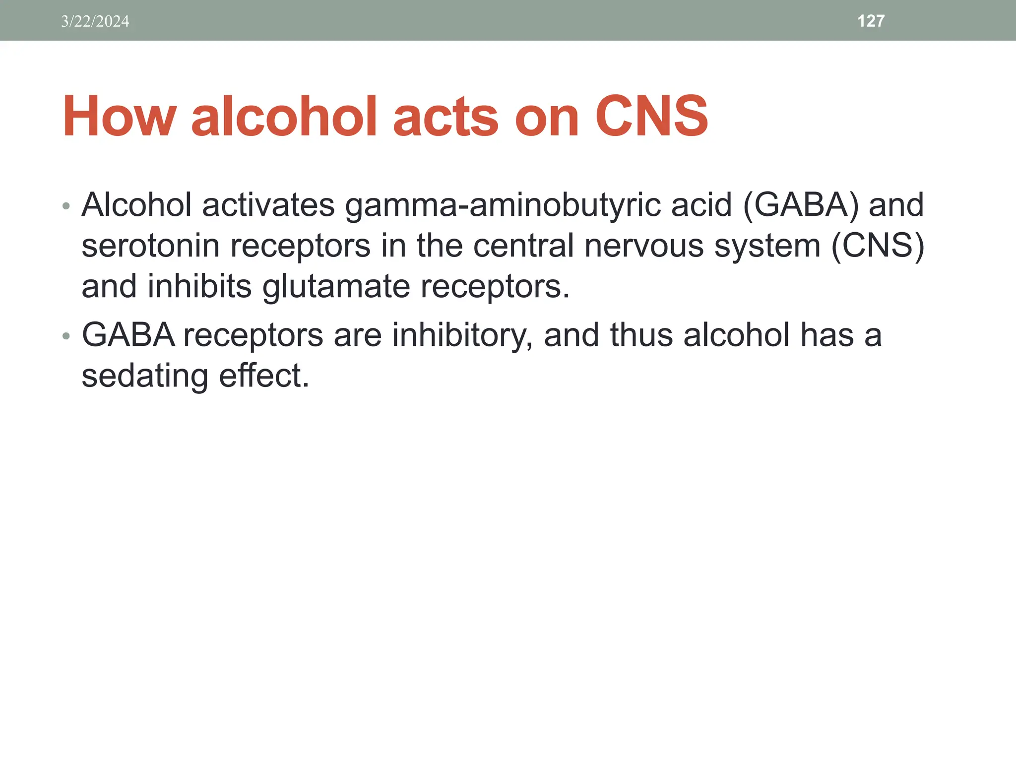How alcohol acts on CNS
• Alcohol activates gamma-aminobutyric acid (GABA) and
serotonin receptors in the central nervous system (CNS)
and inhibits glutamate receptors.
• GABA receptors are inhibitory, and thus alcohol has a
sedating effect.
3/22/2024 127
 