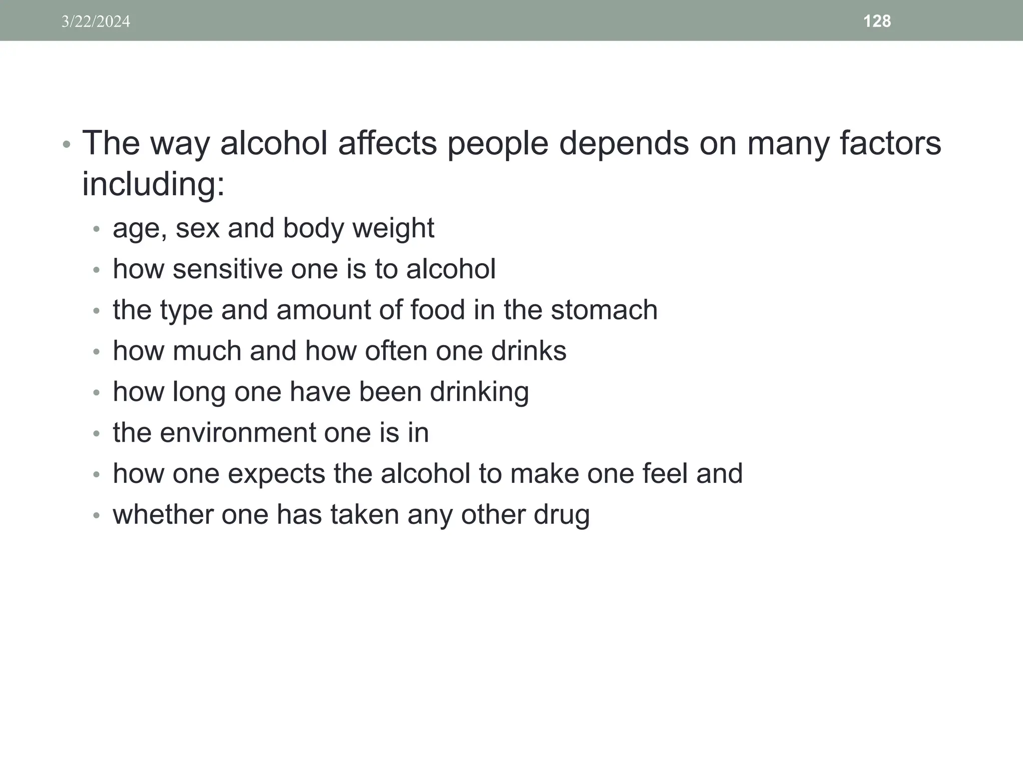 • The way alcohol affects people depends on many factors
including:
• age, sex and body weight
• how sensitive one is to alcohol
• the type and amount of food in the stomach
• how much and how often one drinks
• how long one have been drinking
• the environment one is in
• how one expects the alcohol to make one feel and
• whether one has taken any other drug
3/22/2024 128
 