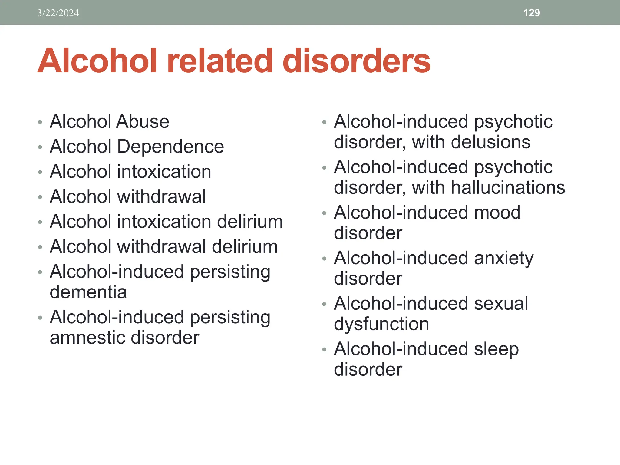 Alcohol related disorders
• Alcohol Abuse
• Alcohol Dependence
• Alcohol intoxication
• Alcohol withdrawal
• Alcohol intoxication delirium
• Alcohol withdrawal delirium
• Alcohol-induced persisting
dementia
• Alcohol-induced persisting
amnestic disorder
• Alcohol-induced psychotic
disorder, with delusions
• Alcohol-induced psychotic
disorder, with hallucinations
• Alcohol-induced mood
disorder
• Alcohol-induced anxiety
disorder
• Alcohol-induced sexual
dysfunction
• Alcohol-induced sleep
disorder
3/22/2024 129
 