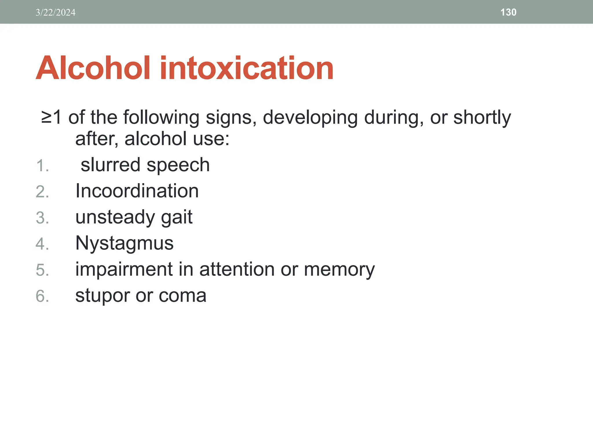 Alcohol intoxication
≥1 of the following signs, developing during, or shortly
after, alcohol use:
1. slurred speech
2. Incoordination
3. unsteady gait
4. Nystagmus
5. impairment in attention or memory
6. stupor or coma
3/22/2024 130
 