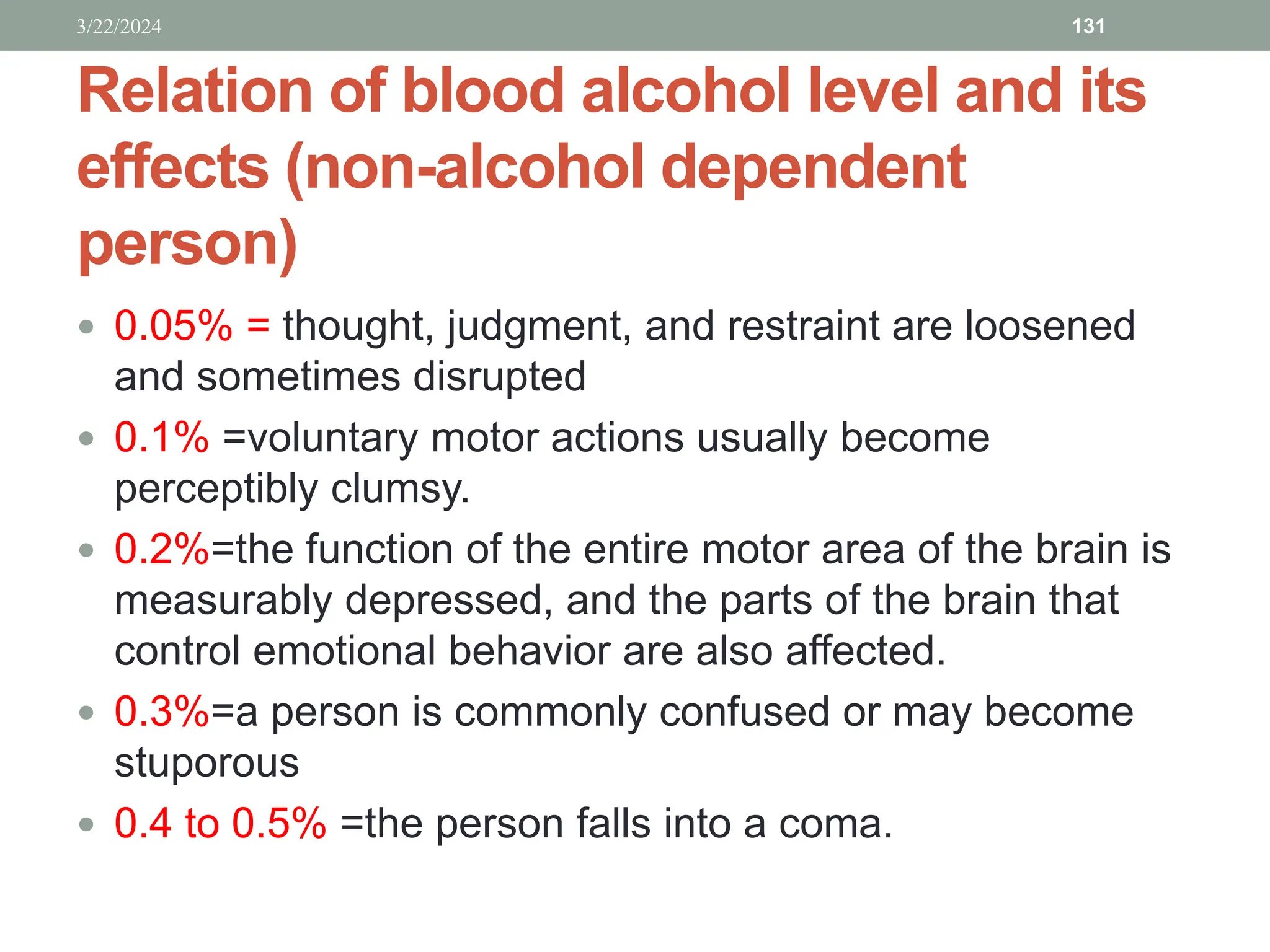 Relation of blood alcohol level and its
effects (non-alcohol dependent
person)
 0.05% = thought, judgment, and restraint are loosened
and sometimes disrupted
 0.1% =voluntary motor actions usually become
perceptibly clumsy.
 0.2%=the function of the entire motor area of the brain is
measurably depressed, and the parts of the brain that
control emotional behavior are also affected.
 0.3%=a person is commonly confused or may become
stuporous
 0.4 to 0.5% =the person falls into a coma.
3/22/2024 131
 