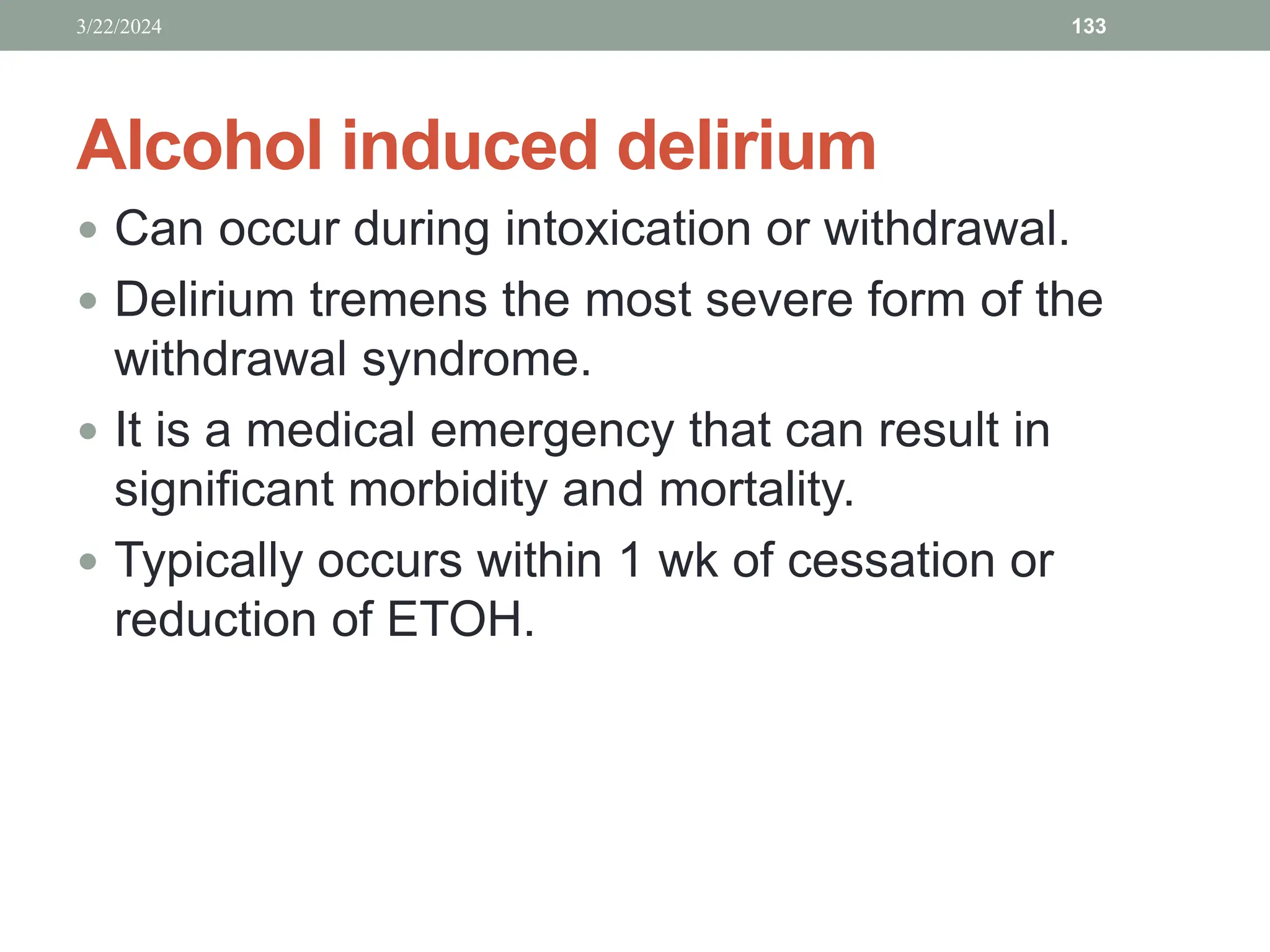 Alcohol induced delirium
 Can occur during intoxication or withdrawal.
 Delirium tremens the most severe form of the
withdrawal syndrome.
 It is a medical emergency that can result in
significant morbidity and mortality.
 Typically occurs within 1 wk of cessation or
reduction of ETOH.
3/22/2024 133
 