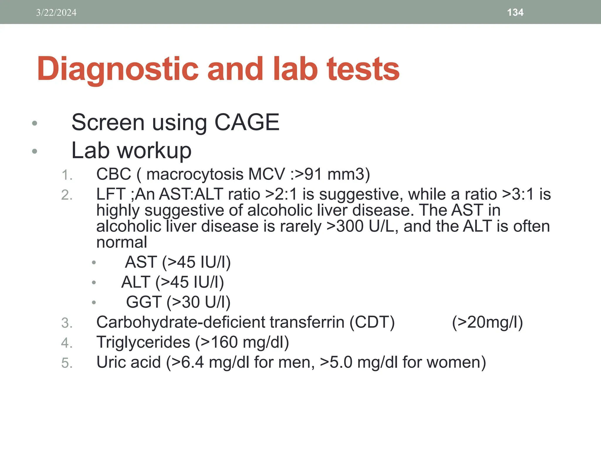 Diagnostic and lab tests
• Screen using CAGE
• Lab workup
1. CBC ( macrocytosis MCV :>91 mm3)
2. LFT ;An AST:ALT ratio >2:1 is suggestive, while a ratio >3:1 is
highly suggestive of alcoholic liver disease. The AST in
alcoholic liver disease is rarely >300 U/L, and the ALT is often
normal
• AST (>45 IU/l)
• ALT (>45 IU/l)
• GGT (>30 U/l)
3. Carbohydrate-deficient transferrin (CDT) (>20mg/l)
4. Triglycerides (>160 mg/dl)
5. Uric acid (>6.4 mg/dl for men, >5.0 mg/dl for women)
3/22/2024 134
 