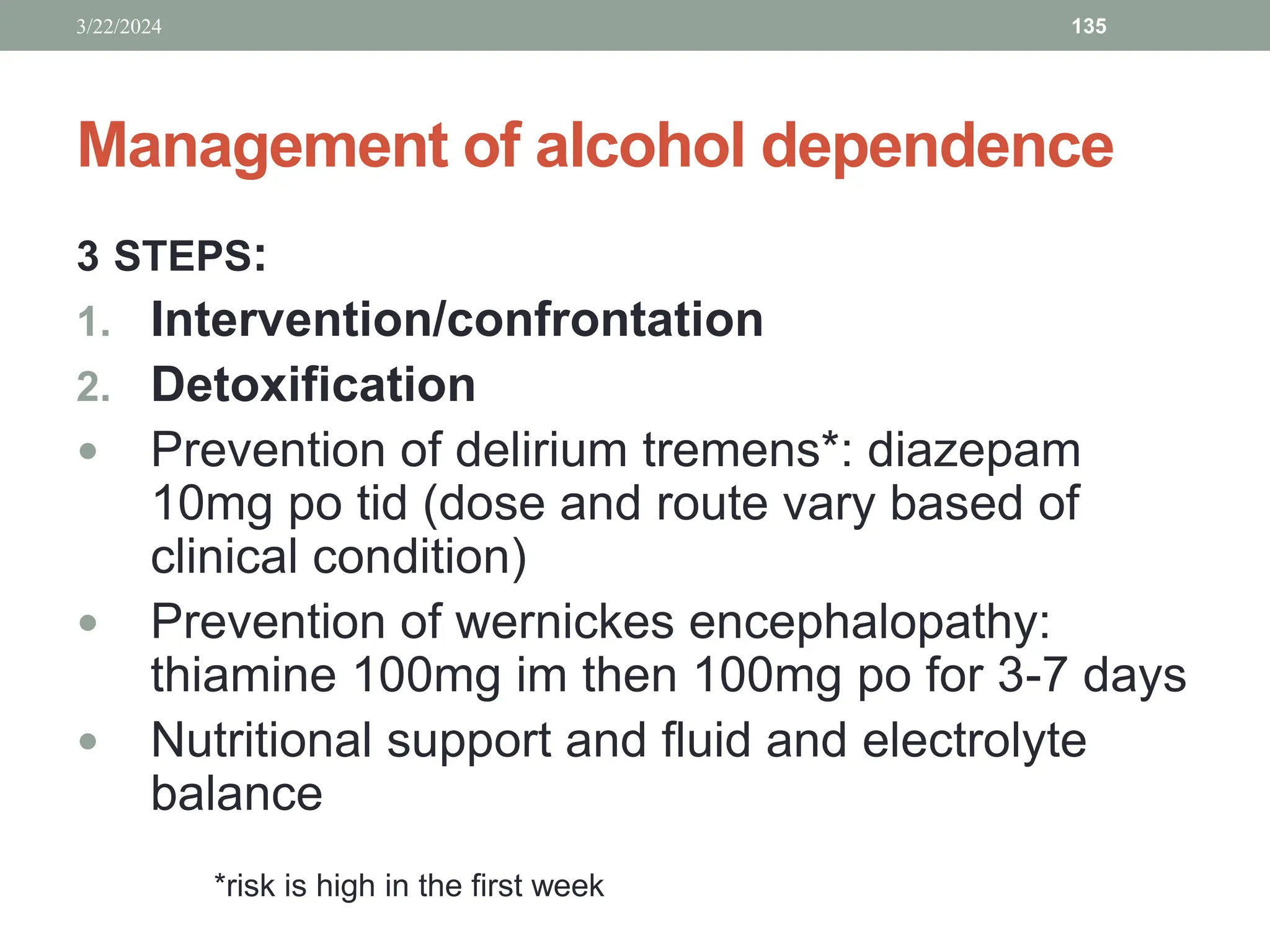 Management of alcohol dependence
3 STEPS:
1. Intervention/confrontation
2. Detoxification
 Prevention of delirium tremens*: diazepam
10mg po tid (dose and route vary based of
clinical condition)
 Prevention of wernickes encephalopathy:
thiamine 100mg im then 100mg po for 3-7 days
 Nutritional support and fluid and electrolyte
balance
3/22/2024 135
*risk is high in the first week
 