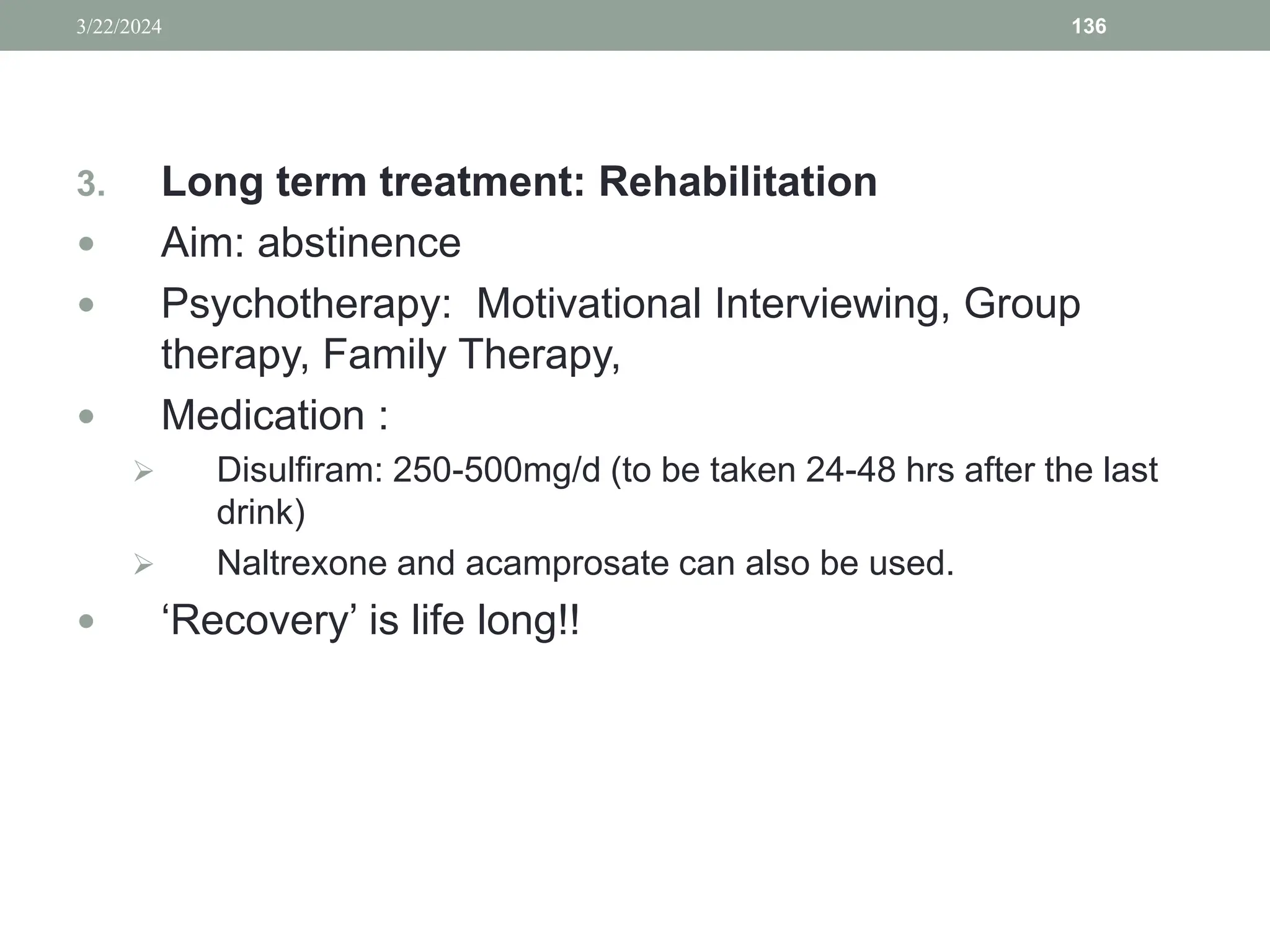 3. Long term treatment: Rehabilitation
 Aim: abstinence
 Psychotherapy: Motivational Interviewing, Group
therapy, Family Therapy,
 Medication :
 Disulfiram: 250-500mg/d (to be taken 24-48 hrs after the last
drink)
 Naltrexone and acamprosate can also be used.
 ‘Recovery’ is life long!!
3/22/2024 136
 