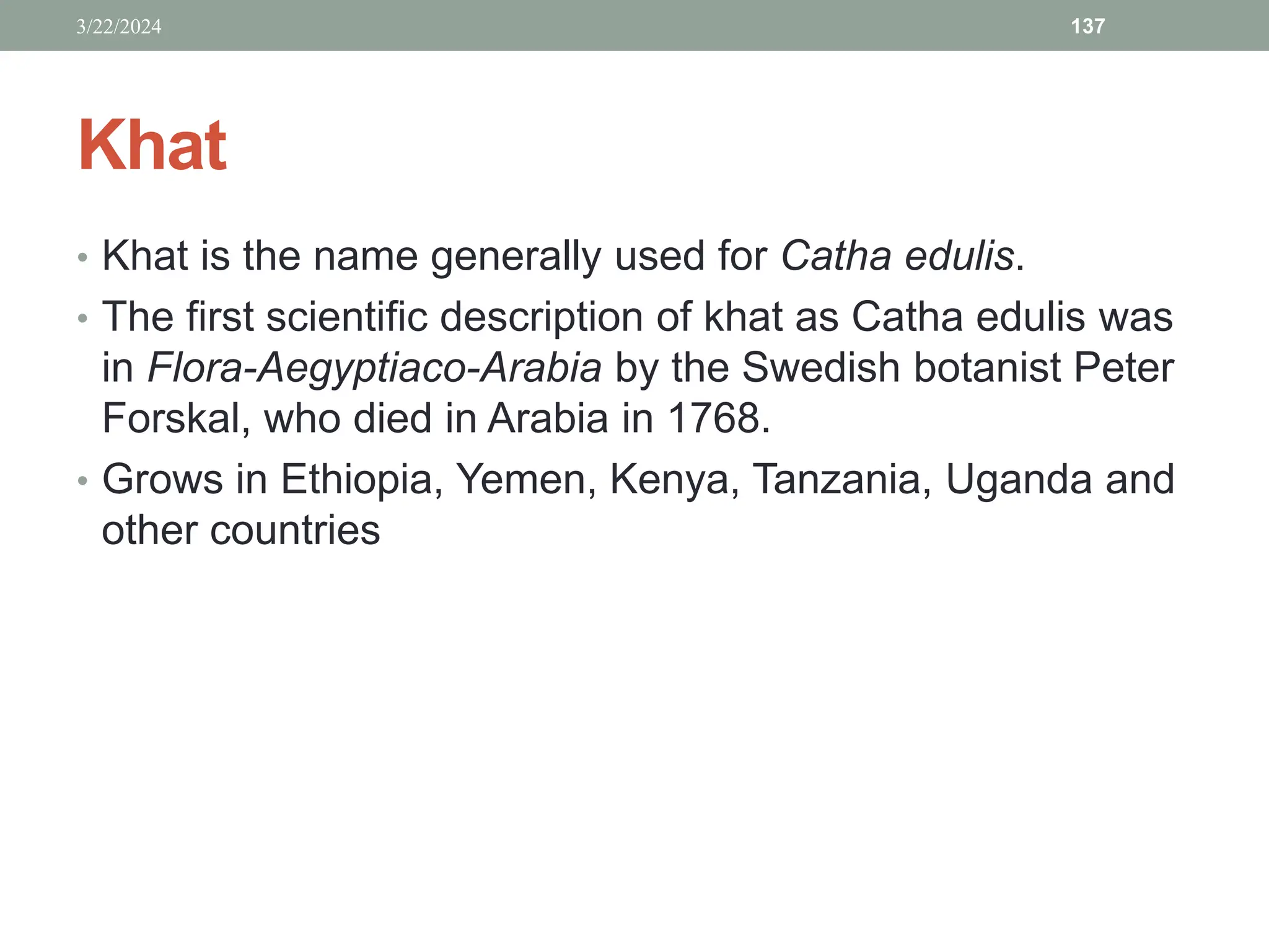 Khat
• Khat is the name generally used for Catha edulis.
• The first scientific description of khat as Catha edulis was
in Flora-Aegyptiaco-Arabia by the Swedish botanist Peter
Forskal, who died in Arabia in 1768.
• Grows in Ethiopia, Yemen, Kenya, Tanzania, Uganda and
other countries
3/22/2024 137
 