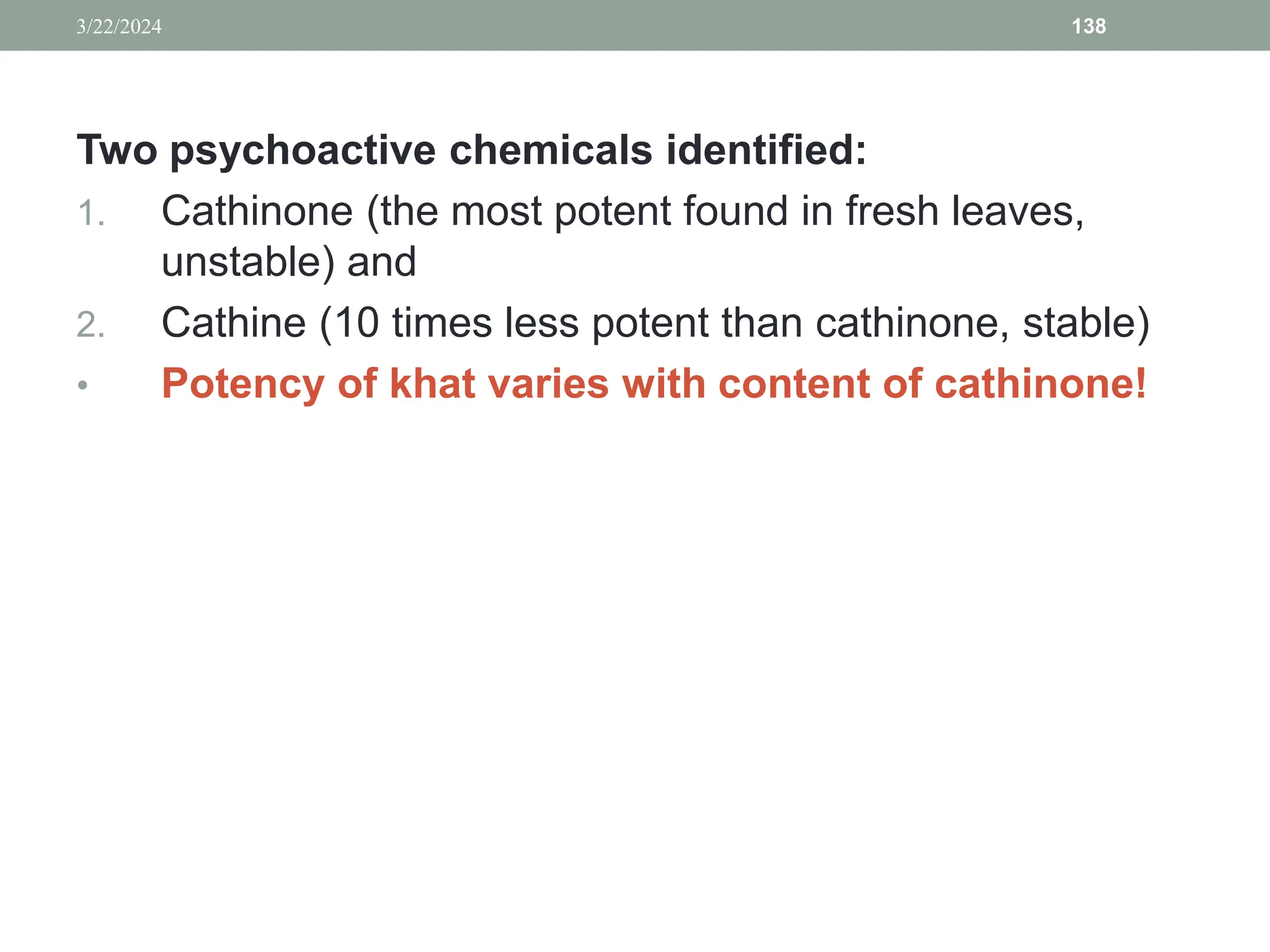 Two psychoactive chemicals identified:
1. Cathinone (the most potent found in fresh leaves,
unstable) and
2. Cathine (10 times less potent than cathinone, stable)
• Potency of khat varies with content of cathinone!
3/22/2024 138
 