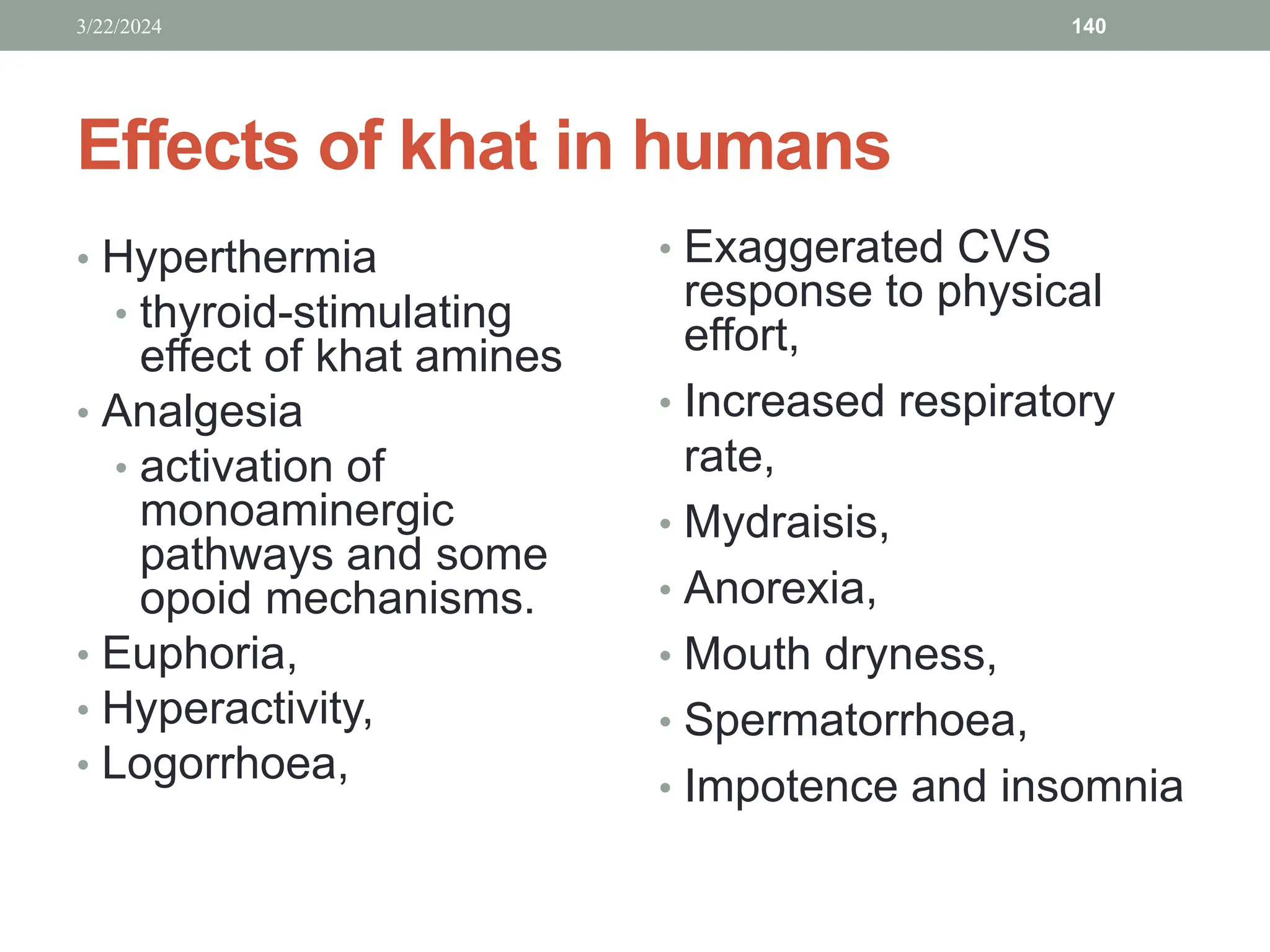 Effects of khat in humans
• Hyperthermia
• thyroid-stimulating
effect of khat amines
• Analgesia
• activation of
monoaminergic
pathways and some
opoid mechanisms.
• Euphoria,
• Hyperactivity,
• Logorrhoea,
• Exaggerated CVS
response to physical
effort,
• Increased respiratory
rate,
• Mydraisis,
• Anorexia,
• Mouth dryness,
• Spermatorrhoea,
• Impotence and insomnia
3/22/2024 140
 