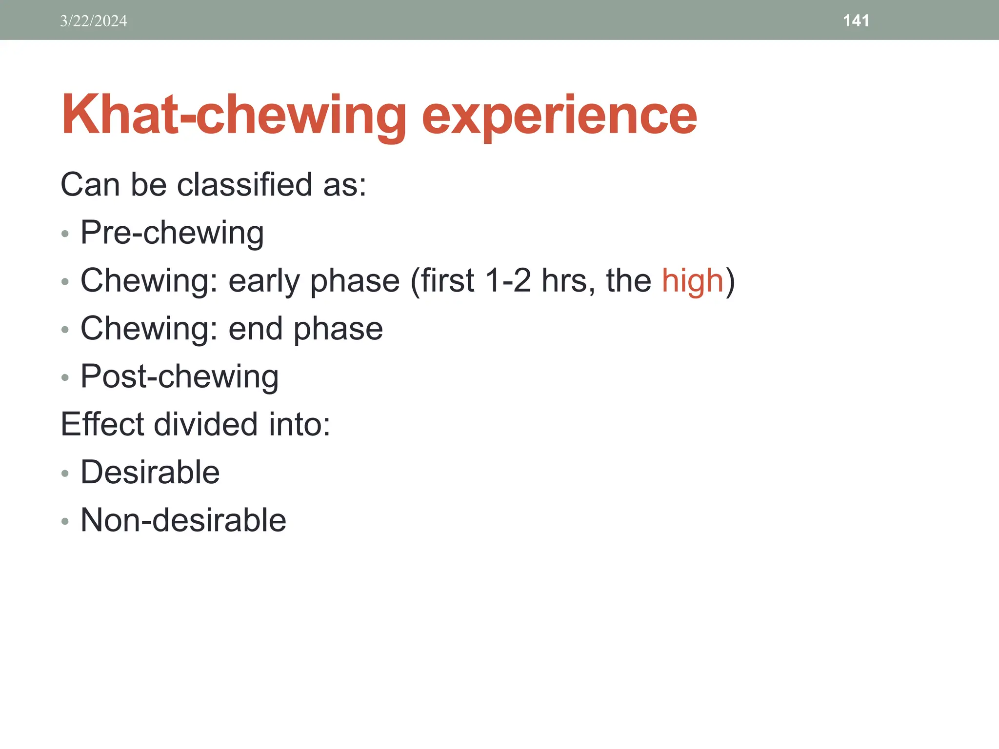 Khat-chewing experience
Can be classified as:
• Pre-chewing
• Chewing: early phase (first 1-2 hrs, the high)
• Chewing: end phase
• Post-chewing
Effect divided into:
• Desirable
• Non-desirable
3/22/2024 141
 