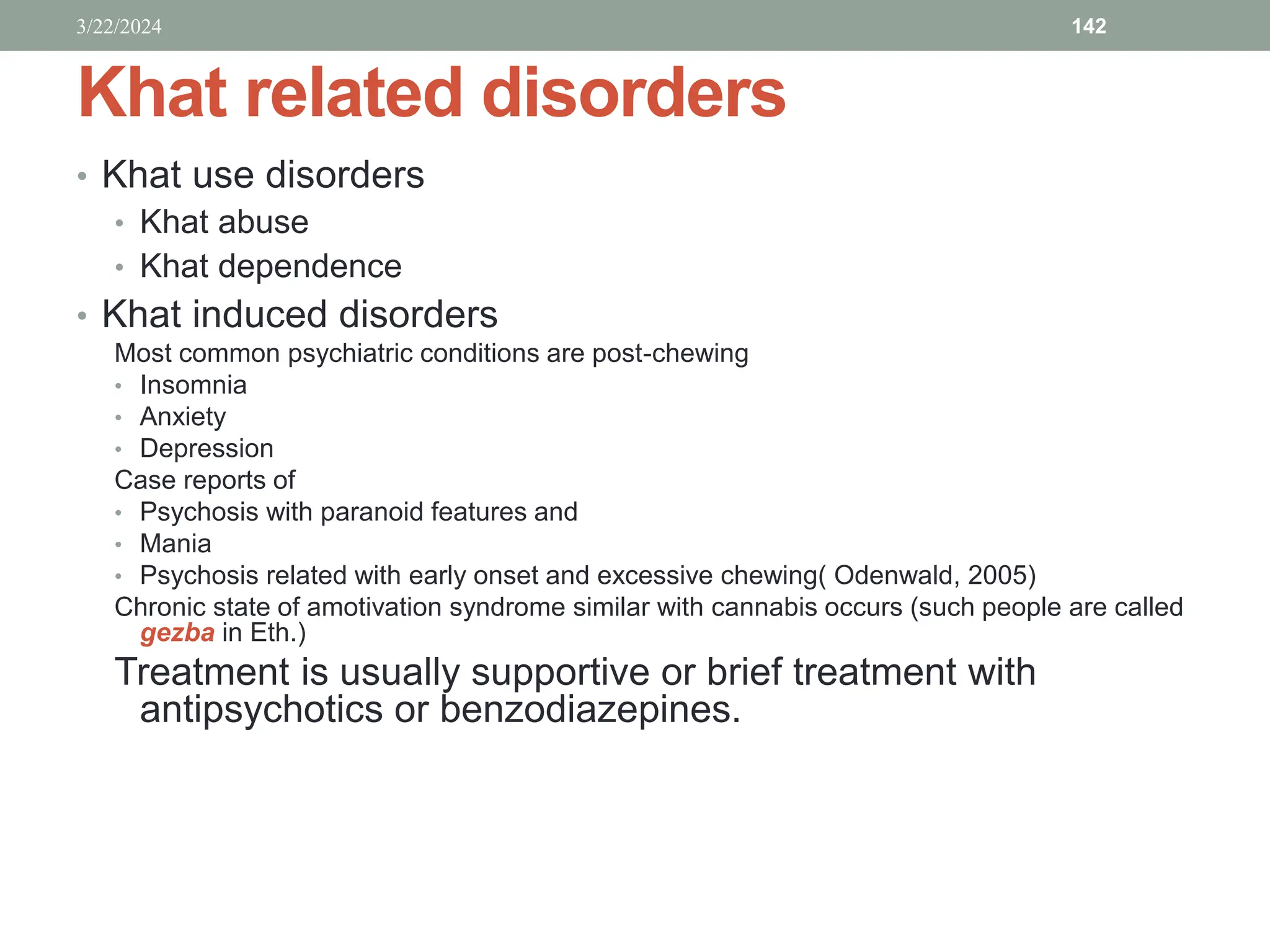 Khat related disorders
• Khat use disorders
• Khat abuse
• Khat dependence
• Khat induced disorders
Most common psychiatric conditions are post-chewing
• Insomnia
• Anxiety
• Depression
Case reports of
• Psychosis with paranoid features and
• Mania
• Psychosis related with early onset and excessive chewing( Odenwald, 2005)
Chronic state of amotivation syndrome similar with cannabis occurs (such people are called
gezba in Eth.)
Treatment is usually supportive or brief treatment with
antipsychotics or benzodiazepines.
3/22/2024 142
 