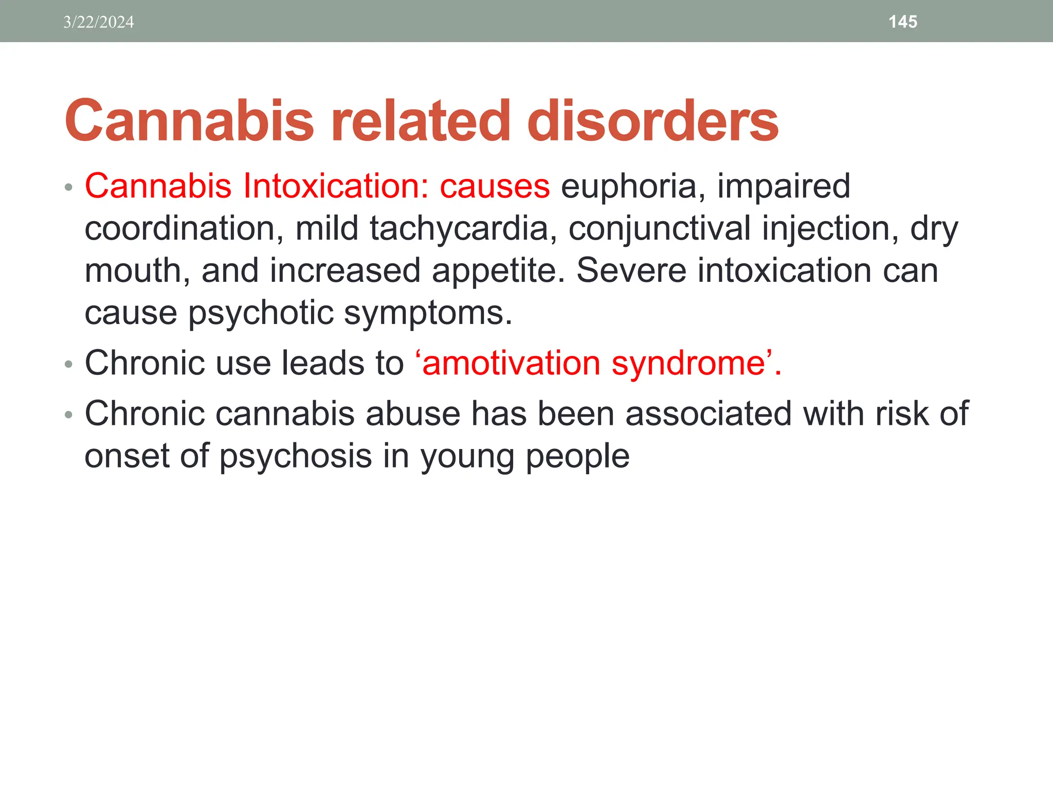 Cannabis related disorders
• Cannabis Intoxication: causes euphoria, impaired
coordination, mild tachycardia, conjunctival injection, dry
mouth, and increased appetite. Severe intoxication can
cause psychotic symptoms.
• Chronic use leads to ‘amotivation syndrome’.
• Chronic cannabis abuse has been associated with risk of
onset of psychosis in young people
3/22/2024 145
 