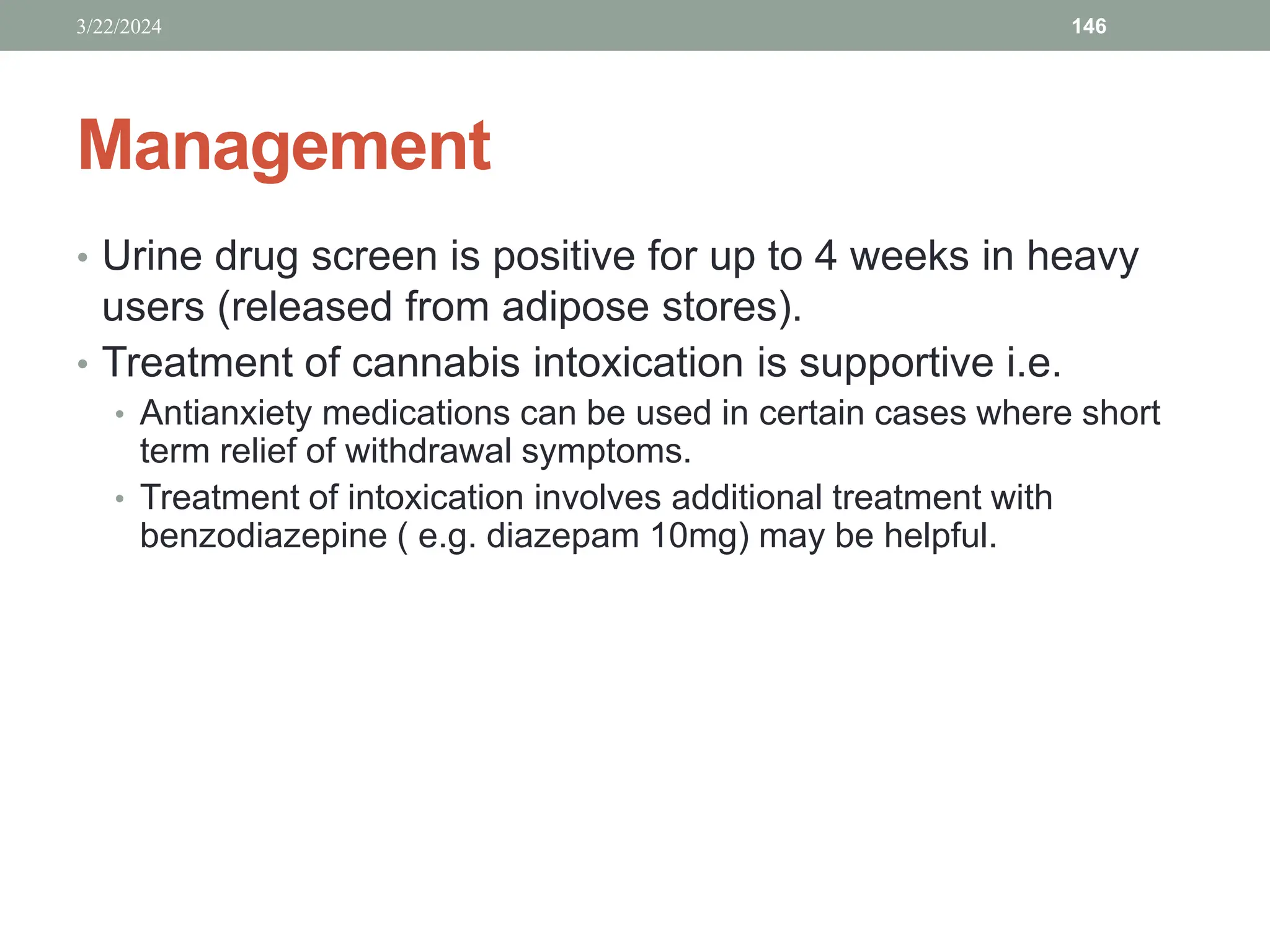 Management
• Urine drug screen is positive for up to 4 weeks in heavy
users (released from adipose stores).
• Treatment of cannabis intoxication is supportive i.e.
• Antianxiety medications can be used in certain cases where short
term relief of withdrawal symptoms.
• Treatment of intoxication involves additional treatment with
benzodiazepine ( e.g. diazepam 10mg) may be helpful.
3/22/2024 146
 