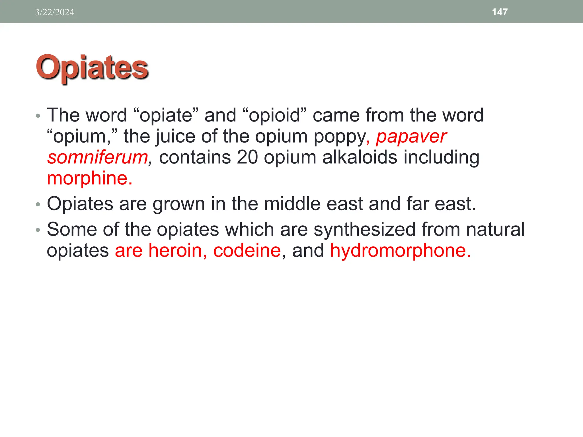 Opiates
• The word “opiate” and “opioid” came from the word
“opium,” the juice of the opium poppy, papaver
somniferum, contains 20 opium alkaloids including
morphine.
• Opiates are grown in the middle east and far east.
• Some of the opiates which are synthesized from natural
opiates are heroin, codeine, and hydromorphone.
3/22/2024 147
 