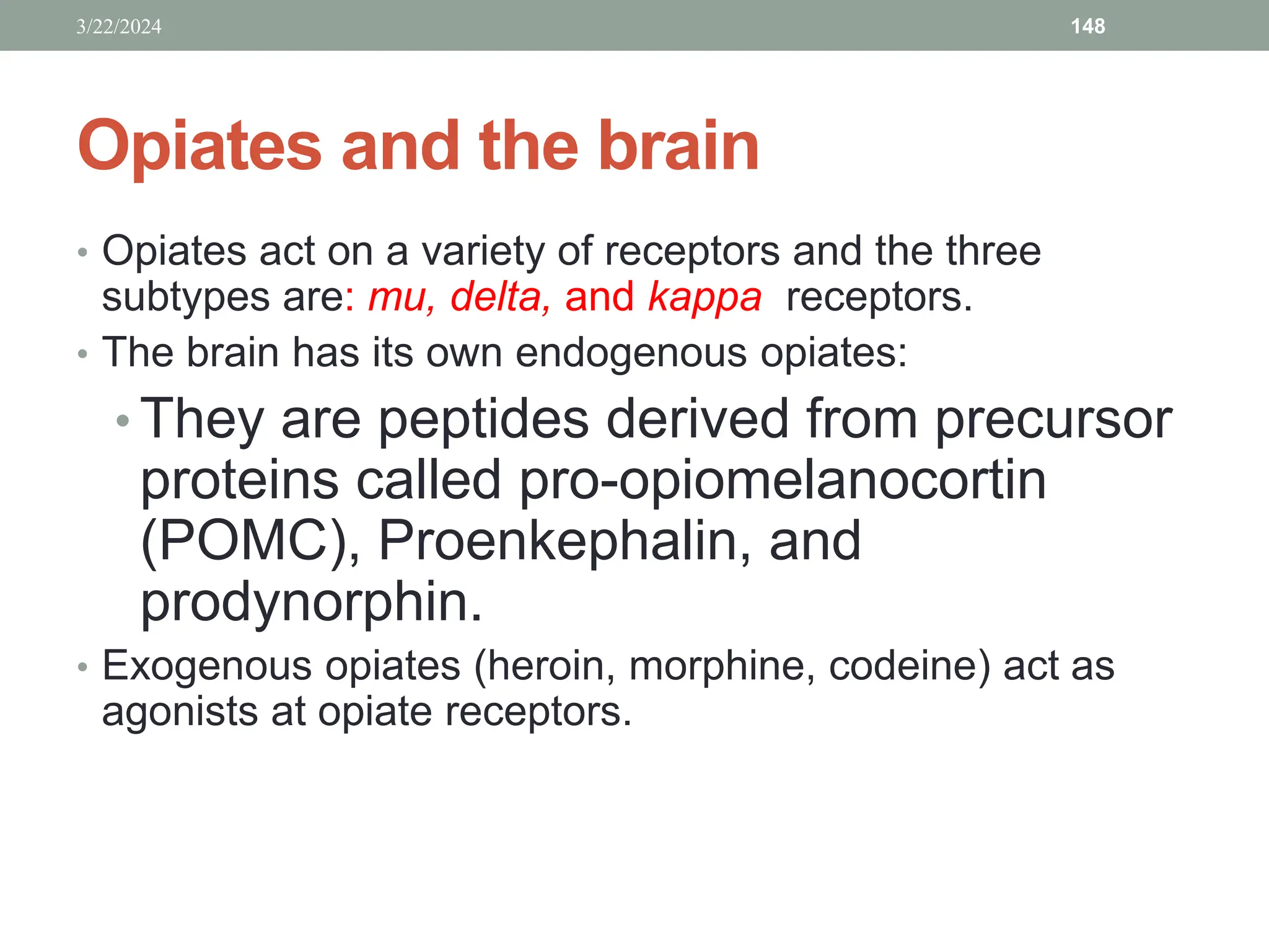 Opiates and the brain
• Opiates act on a variety of receptors and the three
subtypes are: mu, delta, and kappa receptors.
• The brain has its own endogenous opiates:
• They are peptides derived from precursor
proteins called pro-opiomelanocortin
(POMC), Proenkephalin, and
prodynorphin.
• Exogenous opiates (heroin, morphine, codeine) act as
agonists at opiate receptors.
3/22/2024 148
 