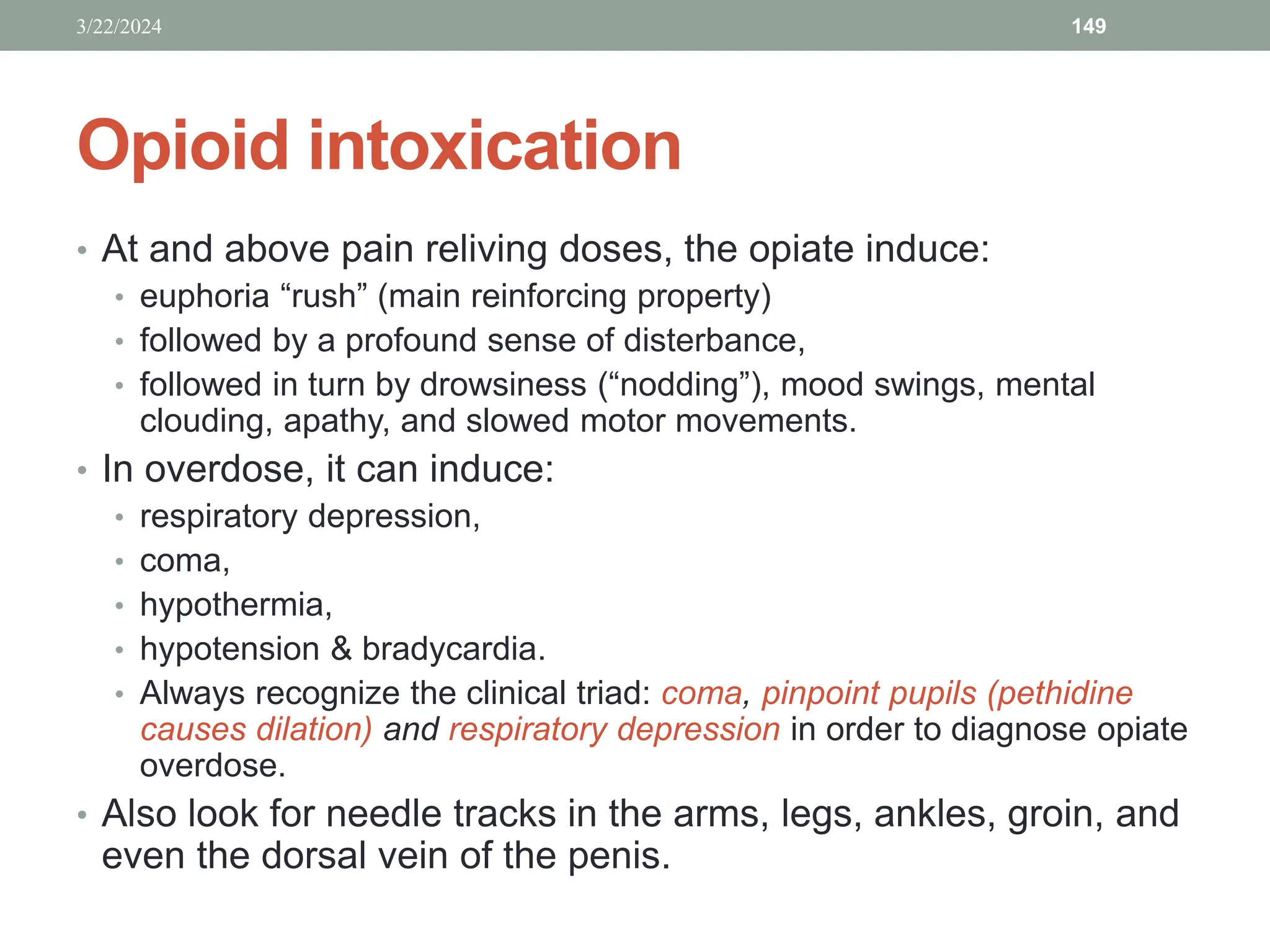 Opioid intoxication
• At and above pain reliving doses, the opiate induce:
• euphoria “rush” (main reinforcing property)
• followed by a profound sense of disterbance,
• followed in turn by drowsiness (“nodding”), mood swings, mental
clouding, apathy, and slowed motor movements.
• In overdose, it can induce:
• respiratory depression,
• coma,
• hypothermia,
• hypotension & bradycardia.
• Always recognize the clinical triad: coma, pinpoint pupils (pethidine
causes dilation) and respiratory depression in order to diagnose opiate
overdose.
• Also look for needle tracks in the arms, legs, ankles, groin, and
even the dorsal vein of the penis.
3/22/2024 149
 