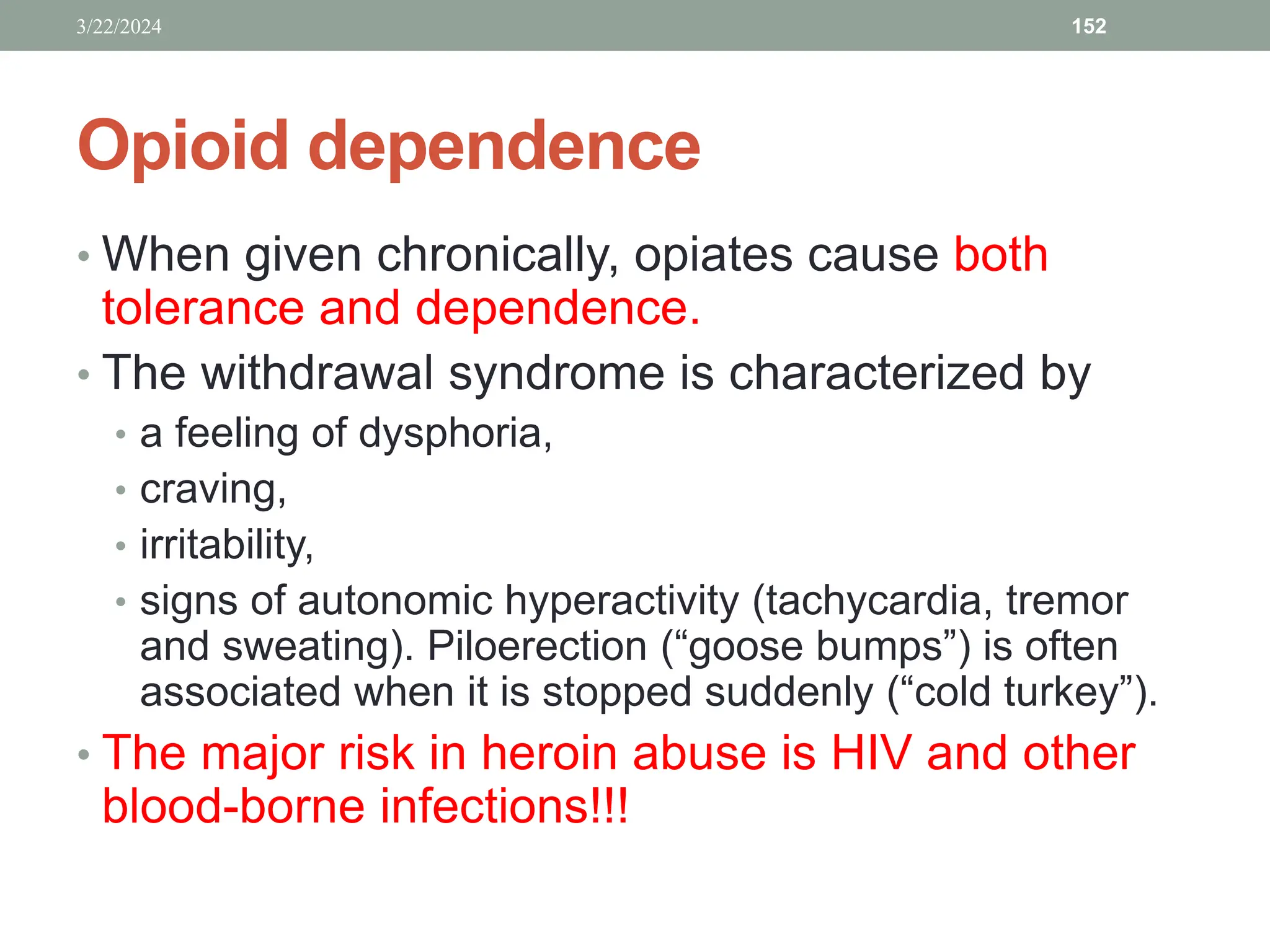 Opioid dependence
• When given chronically, opiates cause both
tolerance and dependence.
• The withdrawal syndrome is characterized by
• a feeling of dysphoria,
• craving,
• irritability,
• signs of autonomic hyperactivity (tachycardia, tremor
and sweating). Piloerection (“goose bumps”) is often
associated when it is stopped suddenly (“cold turkey”).
• The major risk in heroin abuse is HIV and other
blood-borne infections!!!
3/22/2024 152
 