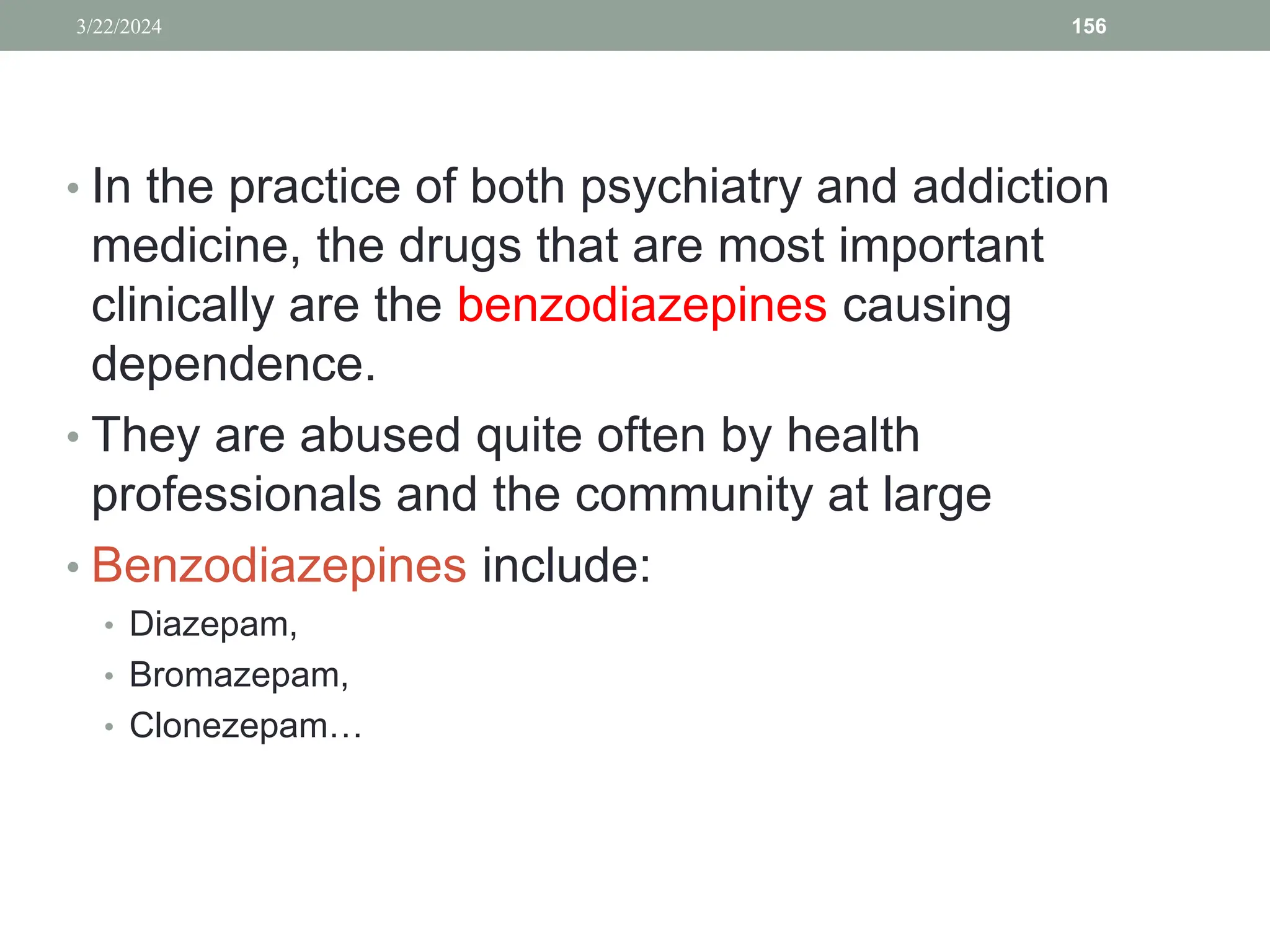 • In the practice of both psychiatry and addiction
medicine, the drugs that are most important
clinically are the benzodiazepines causing
dependence.
• They are abused quite often by health
professionals and the community at large
• Benzodiazepines include:
• Diazepam,
• Bromazepam,
• Clonezepam…
3/22/2024 156
 