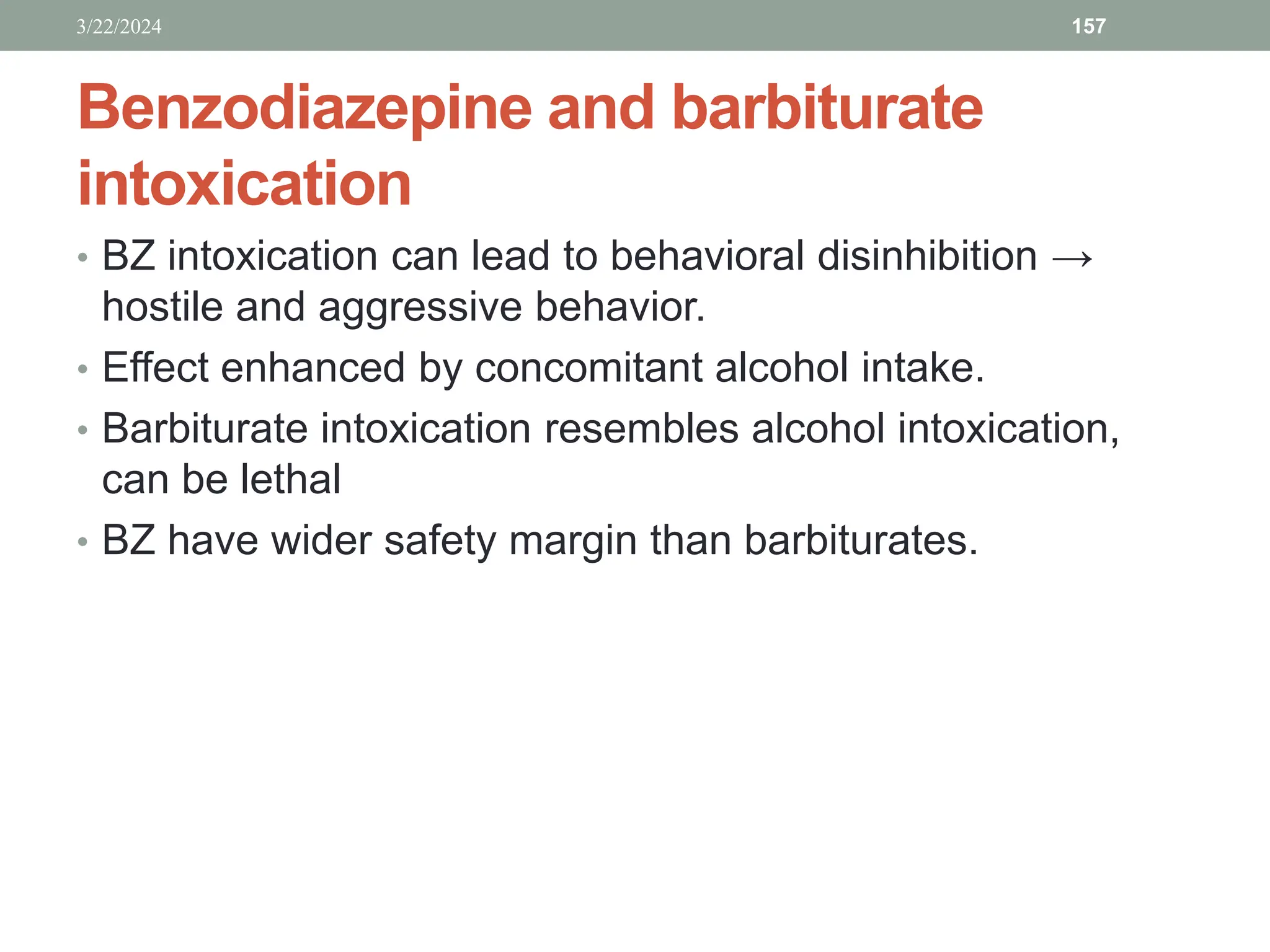 Benzodiazepine and barbiturate
intoxication
• BZ intoxication can lead to behavioral disinhibition →
hostile and aggressive behavior.
• Effect enhanced by concomitant alcohol intake.
• Barbiturate intoxication resembles alcohol intoxication,
can be lethal
• BZ have wider safety margin than barbiturates.
3/22/2024 157
 
