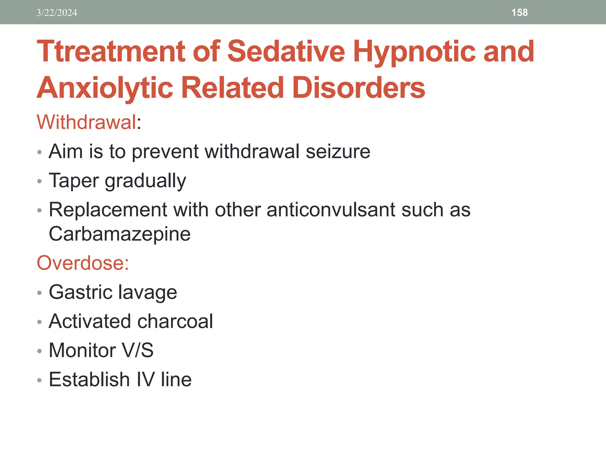 Ttreatment of Sedative Hypnotic and
Anxiolytic Related Disorders
Withdrawal:
• Aim is to prevent withdrawal seizure
• Taper gradually
• Replacement with other anticonvulsant such as
Carbamazepine
Overdose:
• Gastric lavage
• Activated charcoal
• Monitor V/S
• Establish IV line
3/22/2024 158
 