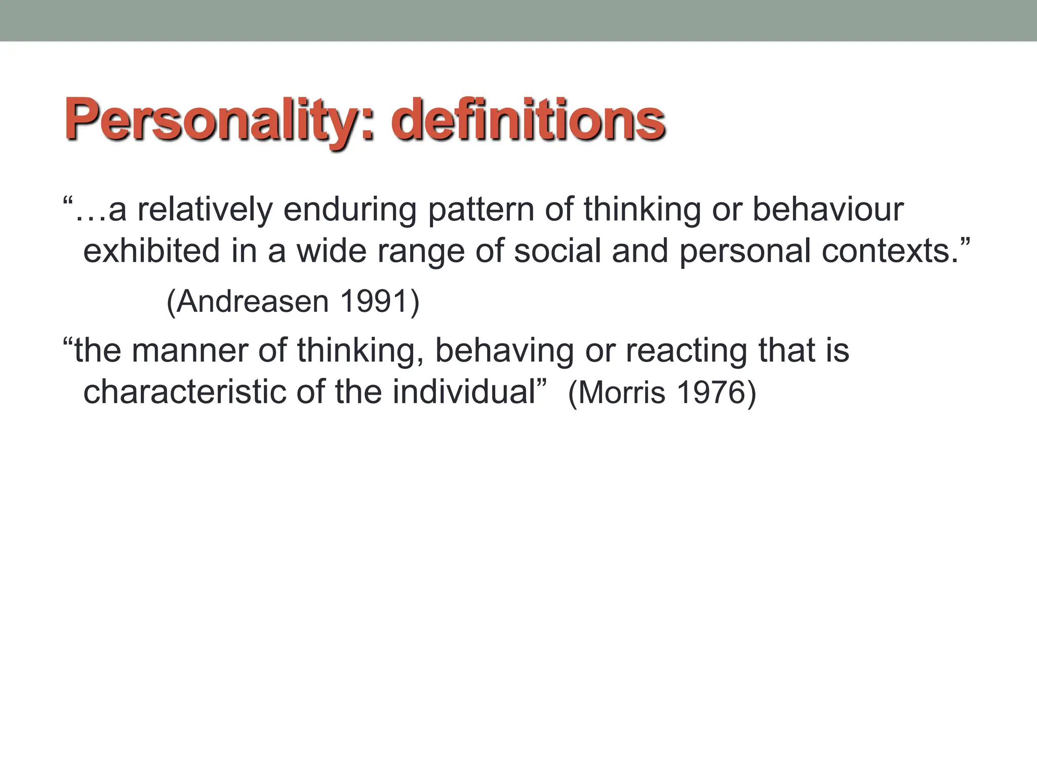 Personality: definitions
“…a relatively enduring pattern of thinking or behaviour
exhibited in a wide range of social and personal contexts.”
(Andreasen 1991)
“the manner of thinking, behaving or reacting that is
characteristic of the individual” (Morris 1976)
 