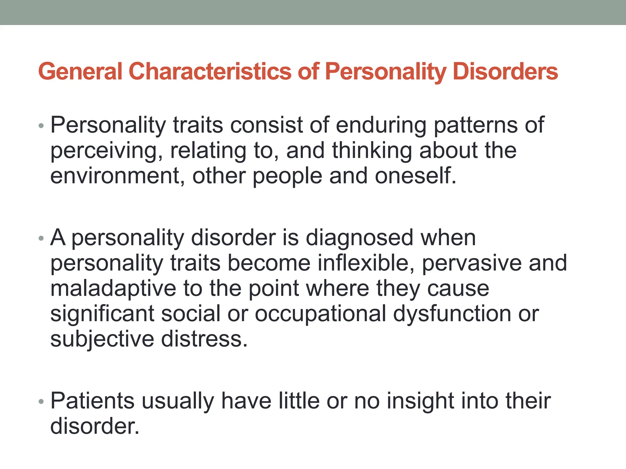 General Characteristics of Personality Disorders
• Personality traits consist of enduring patterns of
perceiving, relating to, and thinking about the
environment, other people and oneself.
• A personality disorder is diagnosed when
personality traits become inflexible, pervasive and
maladaptive to the point where they cause
significant social or occupational dysfunction or
subjective distress.
• Patients usually have little or no insight into their
disorder.
 