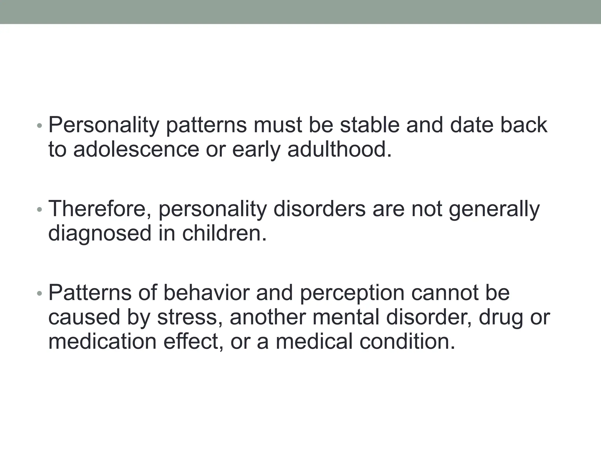 • Personality patterns must be stable and date back
to adolescence or early adulthood.
• Therefore, personality disorders are not generally
diagnosed in children.
• Patterns of behavior and perception cannot be
caused by stress, another mental disorder, drug or
medication effect, or a medical condition.
 