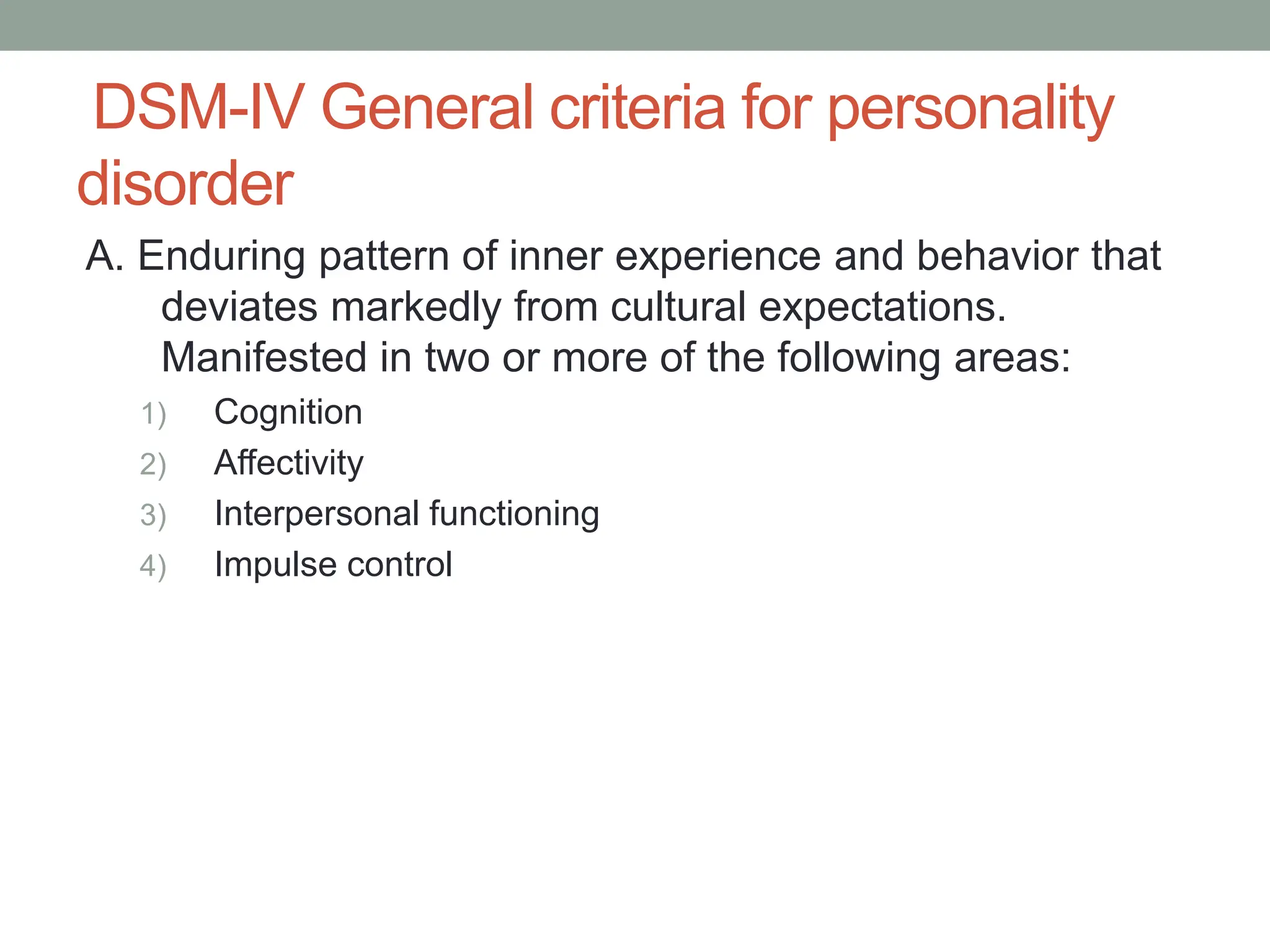 DSM-IV General criteria for personality
disorder
A. Enduring pattern of inner experience and behavior that
deviates markedly from cultural expectations.
Manifested in two or more of the following areas:
1) Cognition
2) Affectivity
3) Interpersonal functioning
4) Impulse control
 